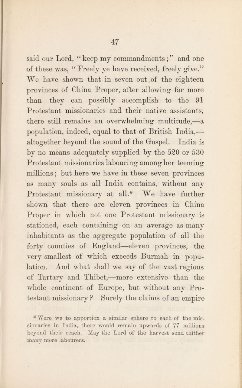 said our Lord, “keep my commandments ;” and one of these was, “ Freely ye have received, freely give.” We have shown that in seven out of the eighteen provinces of China Proper, after allowing far more than they can possibly accomplish to the 91 Protestant missionaries and their native assistants, there still remains an overwhelming multitude,—a population, indeed, equal to that of British India,— altogether beyond the sound of the Gospel. India is by no means adequately supplied by the 520 or 530 Protestant missionaries labouring among her teeming millions; but here we have in these seven provinces as many souls as all India contains, without any Protestant missionary at all.* We have further shown that there are eleven provinces in China Proper in which not one Protestant missionary is stationed, each containing on an average as many inhabitants as the aggregate population of all the forty counties of England—eleven provinces, the very smallest of which exceeds Burmah in popu- lation. And what shall we say of the vast regions of Tartary and Thibet,—more extensive than the whole continent of Europe, but without any Pro- testant missionary ? Surely the claims of an empire #Were we to apportion a similar sphere to each of the mis- sionaries in India, there would remain upwards of 77 millions beyond their reach. May the Lord of tho harvest send thither many more labourers.