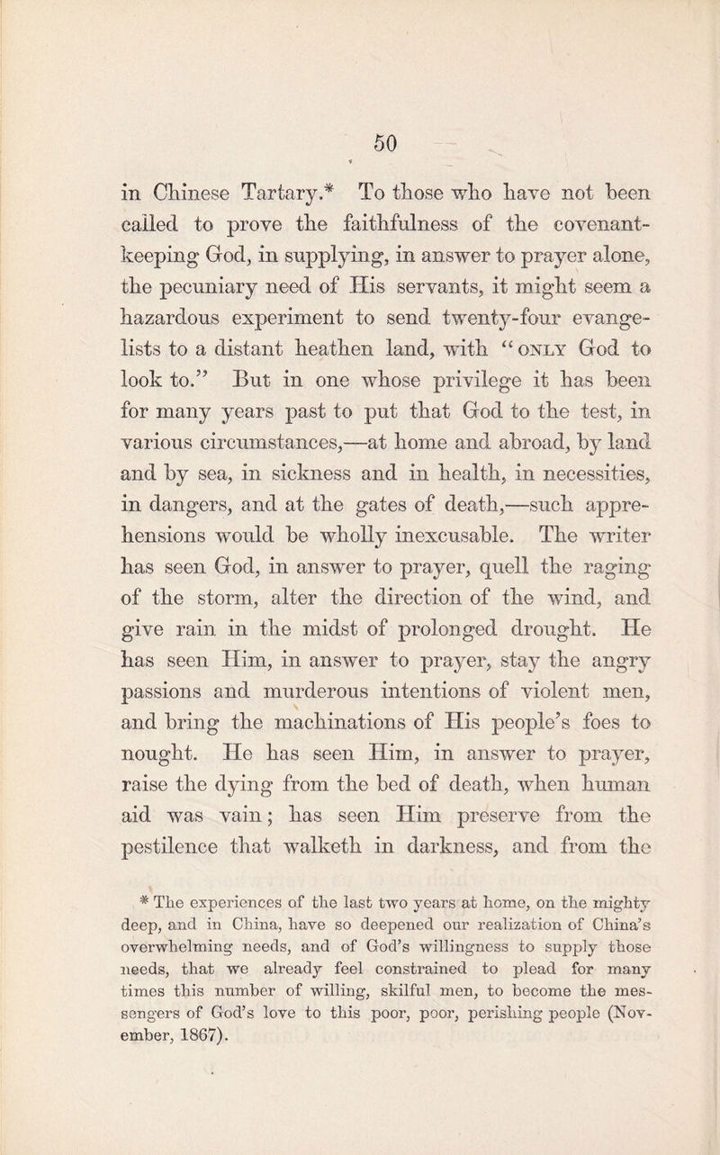 in Chinese Tartary.* To those who have not been called to prove the faithfulness of the covenant- keeping God; in supplying, in answer to prayer alone, the pecuniary need of His servants, it might seem a hazardous experiment to send twenty-four evange- lists to a distant heathen land, with “ only God to look to.” But in one whose privilege it has been for many years past to put that God to the test, in various circumstances,—at home and abroad, by land and by sea, in sickness and in health, in necessities, in dangers, and at the gates of death,—such appre- hensions would be wholly inexcusable. The writer has seen God, in answer to prayer, quell the raging of the storm, alter the direction of the wind, and give rain in the midst of prolonged drought. He has seen Him, in answer to prayer, stay the angry passions and murderous intentions of violent men, and bring the machinations of His people’s foes to nought. He has seen Him, in answer to prayer, raise the dying from the bed of death, when human aid was vain; has seen Him preserve from the pestilence that walketh in darkness, and from the * Tlie experiences of the last two years at home, on the mighty deep, and in China, have so deepened our realization of China’s overwhelming needs, and of God’s willingness to supply those needs, that we already feel constrained to plead for many times this number of willing, skilful men, to become the mes- sengers of God’s love to this poor, poor, perishing people (Nov- ember, 1867).