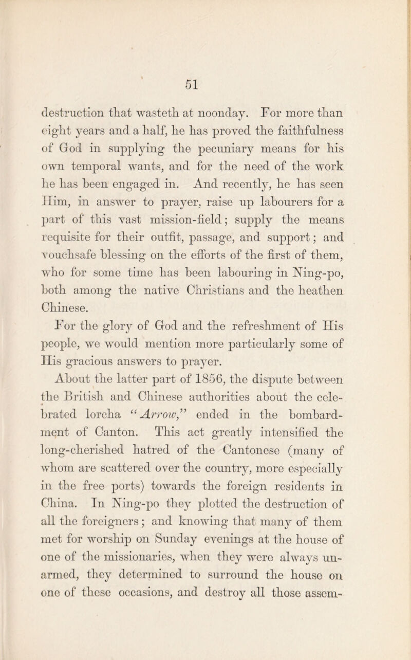 destruction tliat wastetli at noonday. For more than eight years and a half, he has proved the faithfulness of God in supplying the pecuniary means for his own temporal wants, and for the need of the work he has been engaged in. And recently, he has seen Him, in answer to prayer, raise up labourers for a part of this vast mission-field; supply the means requisite for their outfit, passage, and support; and vouchsafe blessing on the efforts of the first of them, who for some time has been labouring in Ning-po, both among the native Christians and the heathen Chinese. For the glory of God and the refreshment of His people, we would mention more particularly some of His gracious answers to prayer. About the latter part of 1856, the dispute between the British and Chinese authorities about the cele- 4 brated lorcha “Arrow” ended in the bombard- ment of Canton. This act greatly intensified the long-cherished hatred of the Cantonese (many of whom are scattered over the country, more especially in the free ports) towards the foreign residents in China. In Ning-po they plotted the destruction of all the foreigners ; and knowing that many of them met for worship on Sunday evenings at the house of one of the missionaries, when they were always un- armed, they determined to surround the house on one of these occasions, and destroy all those assem-