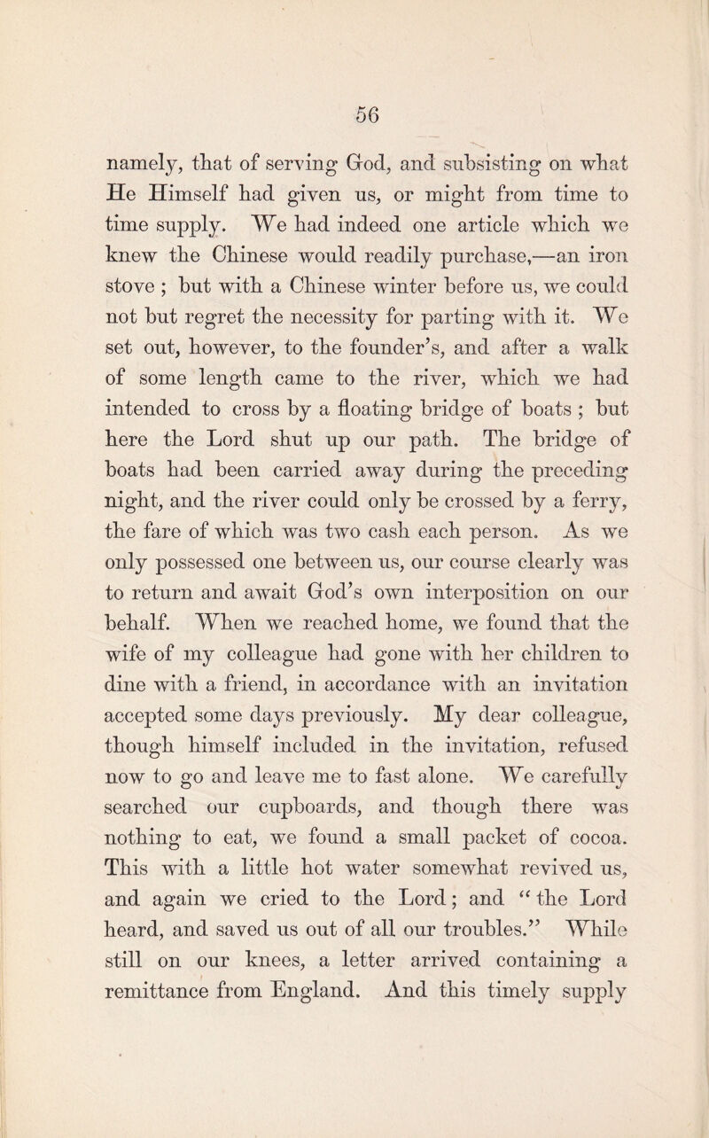 namely, that of serving God, and subsisting on what He Himself had given us, or might from time to time supply. We had indeed one article which wTe knew the Chinese would readily purchase,—-an iron stove ; but with a Chinese winter before us, we could not but regret the necessity for parting with it. We set out, however, to the founder’s, and after a walk of some length came to the river, which we had intended to cross by a floating bridge of boats ; but here the Lord shut up our path. The bridge of boats had been carried away during the preceding night, and the river could only be crossed by a ferry, the fare of which was two cash each person. As we only possessed one between us, our course clearly was to return and await God’s own interposition on our behalf. When we reached home, we found that the wife of my colleague had gone with her children to dine with a friend, in accordance with an invitation accepted some days previously. My dear colleague, though himself included in the invitation, refused now to go and leave me to fast alone. We carefully searched our cupboards, and though there was nothing to eat, we found a small packet of cocoa. This with a little hot water somewhat revived us, and again we cried to the Lord; and “ the Lord heard, and saved us out of all our troubles.” While still on our knees, a letter arrived containing a remittance from England. And this timely supply