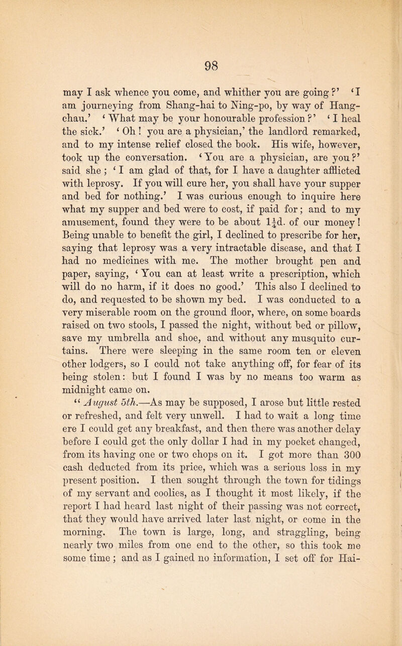 may I ask whence you come, and whither you are going ?’ ‘I am journeying from Shang-hai to Mng-po, by way of Hang- chau.’ ‘ What may he your honourable profession P ’ ‘ I heal the sick.’ ‘ Oh ! you are a physician,’ the landlord remarked, and to my intense relief closed the book. His wife, however, took up the conversation. ‘You are a physician, are you?’ said she ; ‘ I am glad of that, for I have a daughter afflicted with leprosy. If you will cure her, you shall have your supper and bed for nothing.’ I was curious enough to inquire here what my supper and bed were to cost, if paid for; and to my amusement, found they were to he about l|d. of our money! Being unable to benefit the girl, I declined to prescribe for her, saying that leprosy was a very intractable disease, and that I had no medicines with me. The mother brought pen and paper, saying, ‘ You can at least write a prescription, which will do no harm, if it does no good.’ This also I declined to do, and requested to he shown my bed. I was conducted to a very miserable room on the ground floor, where, on some hoards raised on two stools, I passed the night, without bed or pillow, save my umbrella and shoe, and without any musquito cur- tains. There were sleeping in the same room ten or eleven other lodgers, so I could not take anything off, for fear of its being stolen: hut I found I was by no means too warm as midnight came on. “ A ugust 5th.—As may he supposed, I arose hut little rested or refreshed, and felt very unwell. I had to wait a long time ere I could get any breakfast, and then there was another delay before I could get the only dollar I had in my pocket changed, from its having one or two chops on it. I got more than 300 cash deducted from its price, which was a serious loss in my present position. I then sought through the town for tidings of my servant and coolies, as I thought it most likely, if the report I had heard last night of their passing was not correct, that they would have arrived later last night, or come in the morning. The town is large, long, and straggling, being nearly two miles from one end to the other, so this took me some time ; and as I gained no information, I set off for Hai-