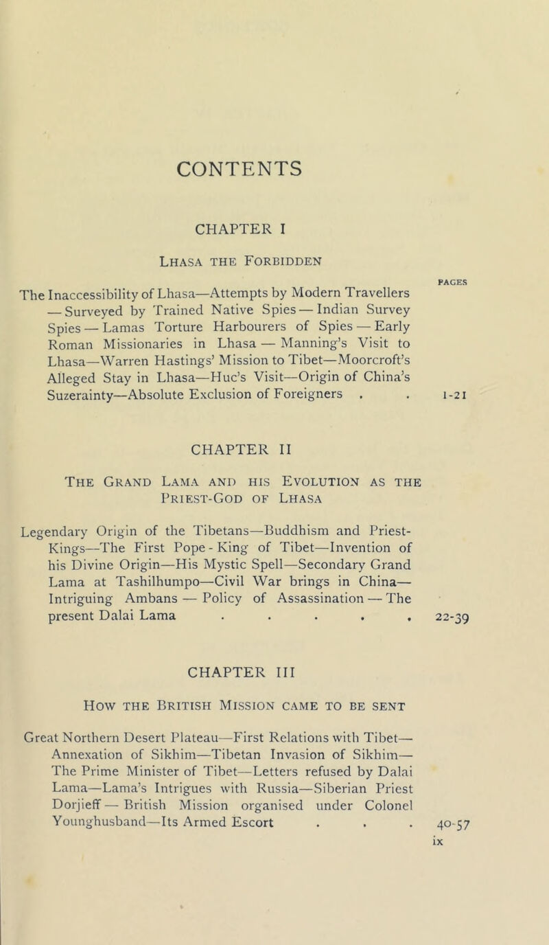 CHAPTER I Lhasa the Forbidden The Inaccessibility of Lhasa—Attempts by Modern Travellers — Surveyed by Trained Native Spies—Indian Survey Spies — Lamas Torture Harbourers of Spies — Early Roman Missionaries in Lhasa — Manning’s Visit to Lhasa—Warren Hastings’ Mission to Tibet—Moorcroft’s Alleged Stay in Lhasa—Hue’s Visit—Origin of China’s Suzerainty—Absolute Exclusion of Foreigners . CHAPTER II The Grand Lama and his Evolution as the Priest-God of Lhasa Legendary Origin of the Tibetans—Buddhism and Priest- Kings—The First Pope-King of Tibet—Invention of his Divine Origin—His Mystic Spell—Secondary Grand Lama at Tashilhumpo—Civil War brings in China— Intriguing Ambans — Policy of Assassination — The present Dalai Lama ..... CHAPTER III How the British Mission came to be sent Great Northern Desert Plateau—First Relations with Tibet— Annexation of Sikhim—Tibetan Invasion of Sikhim— The Prime Minister of Tibet—Letters refused by Dalai Lama—Lama’s Intrigues with Russia—Siberian Priest Dorjieff—British Mission organised under Colonel Younghusband—Its Armed Escort PACES 1-21 22-39 40-57