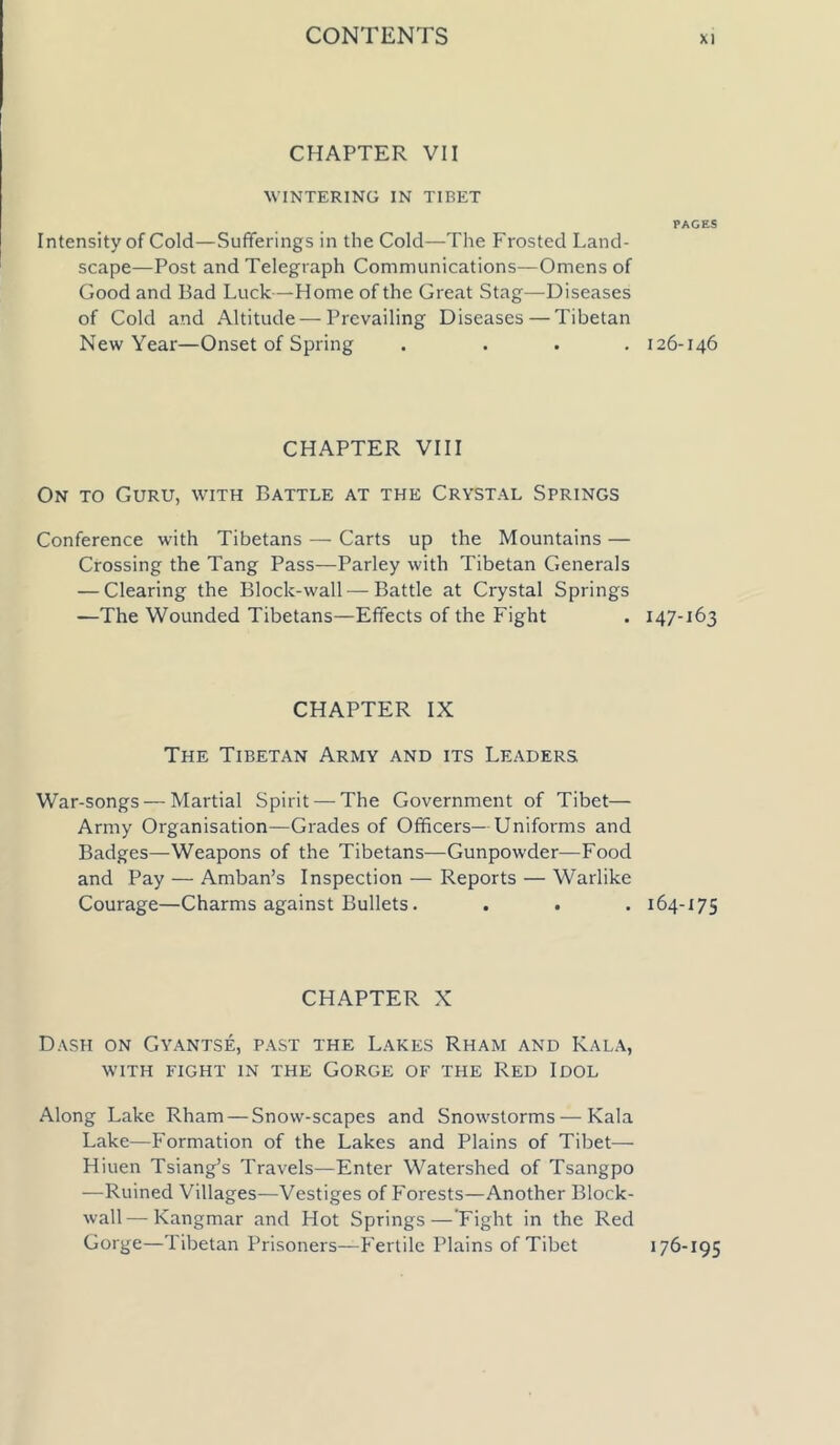 CHAPTER VII WINTERING IN TIBET Intensity of Cold—Sufferings in the Cold—The Frosted Land- scape—Post and Telegraph Communications—Omens of Good and Bad Luck—Home of the Great Stag—Diseases of Cold and Altitude—Prevailing Diseases — Tibetan New Year—Onset of Spring . ... CHAPTER VIII On to Guru, with Battle at the Crystal Springs Conference with Tibetans — Carts up the Mountains — Crossing the Tang Pass—Parley with Tibetan Generals — Clearing the Block-wall — Battle at Crystal Springs —The Wounded Tibetans—Effects of the Fight CHAPTER IX The Tibetan Army and its Leaders War-songs — Martial Spirit — The Government of Tibet— Army Organisation—Grades of Officers— Uniforms and Badges—Weapons of the Tibetans—Gunpowder—Food and Pay — Amban’s Inspection — Reports — Warlike Courage—Charms against Bullets. CHAPTER X Dash on Gyantse, past the Lakes Rham and Kala, with fight in the Gorge of the Red Idol Along Lake Rham — Snow-scapes and Snowstorms — Kala Lake—Formation of the Lakes and Plains of Tibet— Hiuen Tsiang’s Travels—Enter Watershed of Tsangpo —Ruined Villages—Vestiges of Forests—Another Block- wall— Kangmar and Hot Springs — Fight in the Red Gorge—Tibetan Prisoners—Fertile Plains of Tibet PAGES 126-146 147-163 164-175 176-195