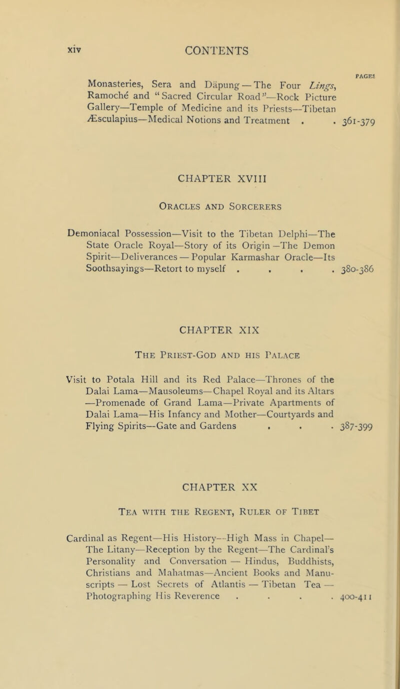 Monasteries, Sera and Diipung —The Four Lings, Ramoche and “Sacred Circular Road”—Rock Picture Gallery—Temple of Medicine and its Priests—Tibetan ^Esculapius—Medical Notions and Treatment . CHAPTER XVIII Oracles and Sorcerers Demoniacal Possession—Visit to the Tibetan Delphi—The State Oracle Royal—Story of its Origin —The Demon Spirit—Deliverances — Popular Karmashar Oracle—Its Soothsayings—Retort to myself . CHAPTER XIX The Priest-God and his Palace Visit to Potala Hill and its Red Palace—Thrones of the Dalai Lama—Mausoleums—Chapel Royal and its Altars —Promenade of Grand Lama—Private Apartments of Dalai Lama-—His Infancy and Mother—Courtyards and Flying Spirits—Gate and Gardens . CHAPTER XX Tea with the Regent, Ruler of Tibet Cardinal as Regent—His History—High Mass in Chapel— The Litany—Reception by the Regent—The Cardinal’s Personality and Conversation — Hindus, Buddhists, Christians and Mahatmas—Ancient Books and Manu- scripts — Lost Secrets of Atlantis — Tibetan Tea — Photographing His Reverence . PACKS j6i-379 380-386 387-399 400-411