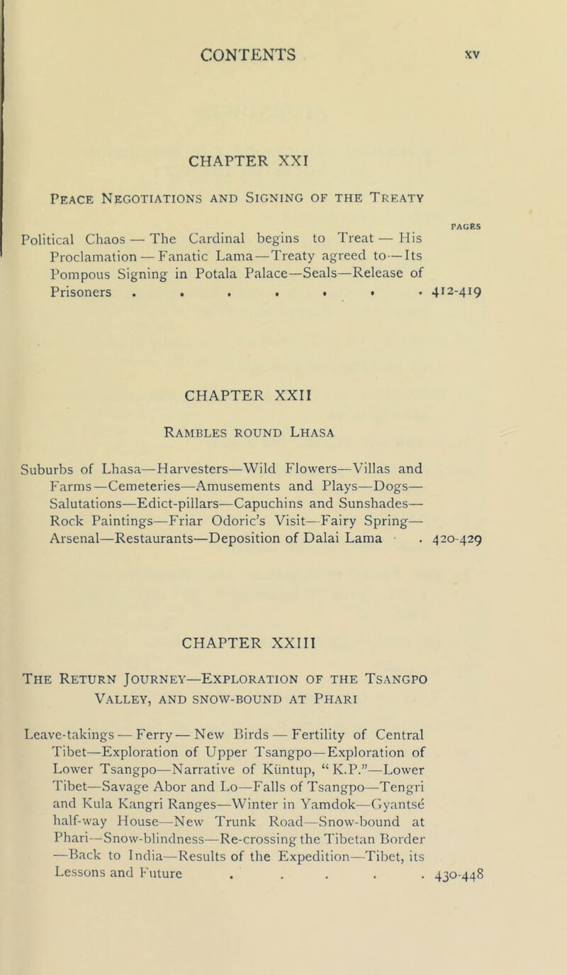 CHAPTER XXI Peace Negotiations and Signing of the Treaty Political Chaos — The Cardinal begins to Treat — His Proclamation — Fanatic Lama—Treaty agreed to—Its Pompous Signing in Potala Palace—Seals—Release of Prisoners CHAPTER XXII Rambles round Lhasa Suburbs of Lhasa—Harvesters—Wild Flowers—Villas and Farms—Cemeteries—Amusements and Plays—Dogs— Salutations—Edict-pillars—Capuchins and Sunshades— Rock Paintings—Friar Odoric’s Visit—Fairy Spring— Arsenal—Restaurants—Deposition of Dalai Lama CHAPTER XXIII The Return Journey—Exploration of the Tsangpo Valley, and snow-bound at Phari Leave-takings — Ferry—New Birds — Fertility of Central Tibet—Exploration of Upper Tsangpo—Exploration of Lower Tsangpo—Narrative of Kuntup, “K.P.”—Lower Tibet—Savage Abor and Lo—Falls of Tsangpo—Tengri and Kula Kangri Ranges—Winter in Yamdok—Gyantse half-way House—New Trunk Road—Snow-bound at Phari—Snow-blindness—Re-crossing the Tibetan Border —Back to India—Results of the Expedition—Tibet, its Lessons and Future ..... PACKS 412-419 4 20 429 430-448