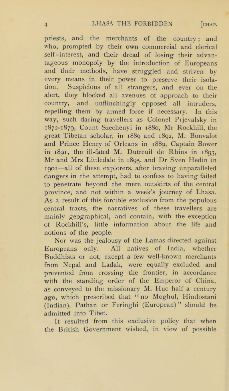 priests, and the merchants of the country; and who, prompted by their own commercial and clerical self-interest, and their dread of losing their advan- tageous monopoly by the introduction of Europeans and their methods, have struggled and striven by every means in their power to preserve their isola- tion. Suspicious of all strangers, and ever on the alert, they blocked all avenues of approach to their country, and unflinchingly opposed all intruders, repelling them by armed force if necessary. In this way, such daring travellers as Colonel Prjevalsky in 1872-1879, Count Szechenyi in 1880, Mr Rockhill, the great Tibetan scholar, in 1889 and 1892, M. Bonvalot and Prince Henry of Orleans in 1889, Captain Bower in 1891, the ill-fated M. Dutreuil de Rhins in 1893, Mr and Mrs Littledale in 1895, and Dr Sven Hedin in 1901—all of these explorers, after braving unparalleled dangers in the attempt, had to confess to having failed to penetrate beyond the mere outskirts of the central province, and not within a week’s journey of Lhasa. As a result of this forcible exclusion from the populous central tracts, the narratives of these travellers are mainly geographical, and contain, with the exception of Rockhill’s, little information about the life and notions of the people. Nor was the jealousy of the Lamas directed against Europeans only. All natives of India, whether Buddhists or not, except a few well-known merchants from Nepal and Ladak, were equally excluded and prevented from crossing the frontier, in accordance with the standing order of the Emperor of China, as conveyed to the missionary M. Hue half a century ago, which prescribed that “ no Moghul, Hindostani (Indian), Pathan or Feringhi (European)” should be admitted into Tibet. It resulted from this exclusive policy that when the British Government wished, in view of possible