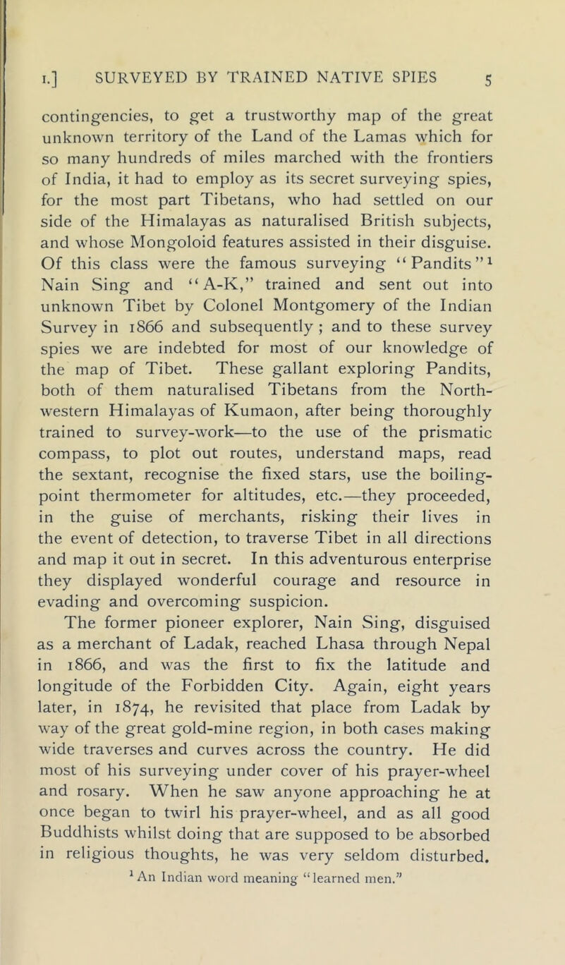 contingencies, to get a trustworthy map of the great unknown territory of the Land of the Lamas which for so many hundreds of miles marched with the frontiers of India, it had to employ as its secret surveying spies, for the most part Tibetans, who had settled on our side of the Himalayas as naturalised British subjects, and whose Mongoloid features assisted in their disguise. Of this class were the famous surveying “Pandits”1 Nain Sing and “A-K,” trained and sent out into unknown Tibet by Colonel Montgomery of the Indian Survey in 1866 and subsequently ; and to these survey spies we are indebted for most of our knowledge of the map of Tibet. These gallant exploring Pandits, both of them naturalised Tibetans from the North- western Himalayas of Kumaon, after being thoroughly trained to survey-work—to the use of the prismatic compass, to plot out routes, understand maps, read the sextant, recognise the fixed stars, use the boiling- point thermometer for altitudes, etc.—they proceeded, in the guise of merchants, risking their lives in the event of detection, to traverse Tibet in all directions and map it out in secret. In this adventurous enterprise they displayed wonderful courage and resource in evading and overcoming suspicion. The former pioneer explorer, Nain Sing, disguised as a merchant of Ladak, reached Lhasa through Nepal in 1866, and was the first to fix the latitude and longitude of the Forbidden City. Again, eight years later, in 1874, he revisited that place from Ladak by way of the great gold-mine region, in both cases making wide traverses and curves across the country. He did most of his surveying under cover of his prayer-wheel and rosary. When he saw anyone approaching he at once began to twirl his prayer-wheel, and as all good Buddhists whilst doing that are supposed to be absorbed in religious thoughts, he was very seldom disturbed. 1 An Indian word meaning “learned men.”
