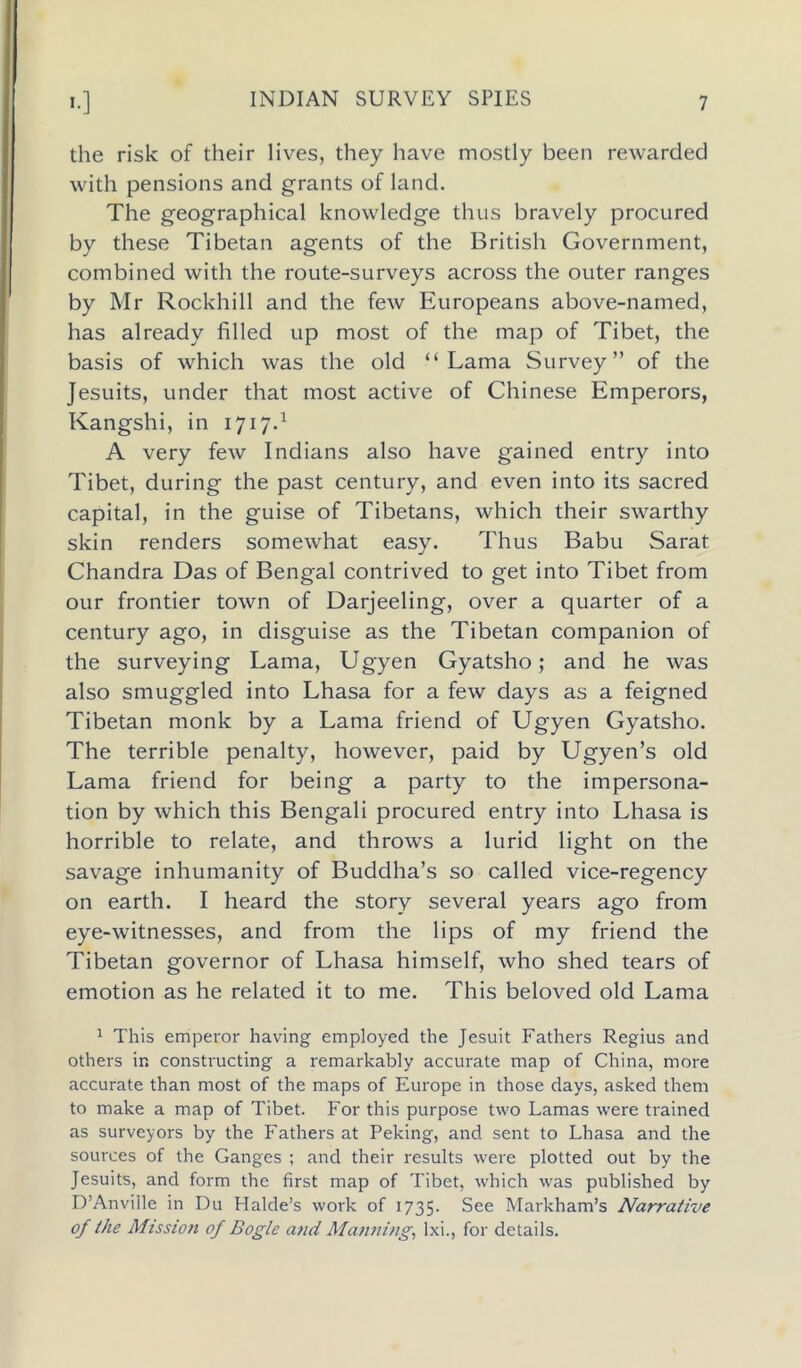 INDIAN SURVEY SPIES the risk of their lives, they have mostly been rewarded with pensions and grants of land. The geographical knowledge thus bravely procured by these Tibetan agents of the British Government, combined with the route-surveys across the outer ranges by Mr Rockhill and the few Europeans above-named, has already filled up most of the map of Tibet, the basis of which was the old “Lama Survey” of the Jesuits, under that most active of Chinese Emperors, Kangshi, in 1717.1 A very few Indians also have gained entry into Tibet, during the past century, and even into its sacred capital, in the guise of Tibetans, which their swarthy skin renders somewhat easy. Thus Babu Sarat Chandra Das of Bengal contrived to get into Tibet from our frontier town of Darjeeling, over a quarter of a century ago, in disguise as the Tibetan companion of the surveying Lama, Ugyen Gyatsho; and he was also smuggled into Lhasa for a few days as a feigned Tibetan monk by a Lama friend of Ugyen Gyatsho. The terrible penalty, however, paid by Ugyen’s old Lama friend for being a party to the impersona- tion by which this Bengali procured entry into Lhasa is horrible to relate, and throws a lurid light on the savage inhumanity of Buddha’s so called vice-regency on earth. I heard the story several years ago from eye-witnesses, and from the lips of my friend the Tibetan governor of Lhasa himself, who shed tears of emotion as he related it to me. This beloved old Lama 1 This emperor having employed the Jesuit Fathers Regius and others in constructing a remarkably accurate map of China, more accurate than most of the maps of Europe in those days, asked them to make a map of Tibet. For this purpose two Lamas were trained as surveyors by the Fathers at Peking, and sent to Lhasa and the sources of the Ganges ; and their results were plotted out by the Jesuits, and form the first map of Tibet, which was published by D’Anviile in Du Halde’s work of 1735. See Markham’s Narrative of the Mission of Bogle and Manning, lxi., for details.