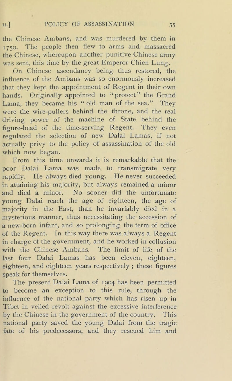 the Chinese Ambans, and was murdered by them in 1750. The people then flew to arms and massacred the Chinese, whereupon another punitive Chinese army was sent, this time by the great Emperor Chien Lung. On Chinese ascendancy being thus restored, the influence of the Ambans was so enormously increased that they kept the appointment of Regent in their own hands. Originally appointed to “protect” the Grand Lama, they became his “old man of the sea.” They were the wire-pullers behind the throne, and the real driving power of the machine of State behind the figure-head of the time-serving Regent. They even regulated the selection of new Dalai Lamas, if not actually privy to the policy of assassination of the old which now began. From this time onwards it is remarkable that the poor Dalai Lama was made to transmigrate very rapidly. He always died young. He never succeeded in attaining his majority, but always remained a minor and died a minor. No sooner did the unfortunate young Dalai reach the age of eighteen, the age of majority in the East, than he invariably died in a mysterious manner, thus necessitating the accession of a new-born infant, and so prolonging the term of office of the Regent. In this way there was always a Regent in charge of the government, and he worked in collusion with the Chinese Ambans. The limit of life of the last four Dalai Lamas has been eleven, eighteen, eighteen, and eighteen years respectively ; these figures speak for themselves. The present Dalai Lama of 1904 has been permitted to become an exception to this rule, through the influence of the national party which has risen up in Tibet in veiled revolt against the excessive interference by the Chinese in the government of the country. This national party saved the young Dalai from the tragic fate of his predecessors, and they rescued him and