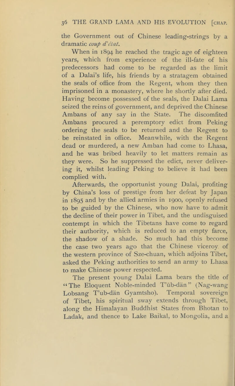 the Government out of Chinese leading-strings by a dramatic coup d'etat. When in 1894 he reached the tragic age of eighteen years, which from experience of the ill-fate of his predecessors had come to be regarded as the limit of a Dalai’s life, his friends by a stratagem obtained the seals of office from the Regent, whom they then imprisoned in a monastery, where he shortly after died. Having become possessed of the seals, the Dalai Lama seized the reins of government, and deprived the Chinese Ambans of any say in the State. The discomfited Ambans procured a peremptory edict from Peking ordering the seals to be returned and the Regent to be reinstated in office. Meanwhile, with the Regent dead or murdered, a new Amban had come to Lhasa, and he was bribed heavily to let matters remain as they were. So he suppressed the edict, never deliver- ing it, whilst leading Peking to believe it had been complied with. Afterwards, the opportunist young Dalai, profiting by China’s loss of prestige from her defeat by Japan in 1895 and by the allied armies in 1900, openly refused to be guided by the Chinese, who now have to admit the decline of their power in Tibet, and the undisguised contempt in which the Tibetans have come to regard their authority, which is reduced to an empty farce, the shadow of a shade. So much had this become the case two years ago that the Chinese viceroy of the western province of Sze-chuan, which adjoins Tibet, asked the Peking authorities to send an army to Lhasa to make Chinese power respected. The present young Dalai Lama bears the title of “The Eloquent Noble-minded T’ub-dan ” (Nag-wang Lobsang T’ub-dan Gyamtsho). Temporal sovereign of Tibet, his spiritual sway extends through Tibet, along the Himalayan Buddhist States from Bhotan to Ladak, and thence to Lake Baikal, to Mongolia, and a