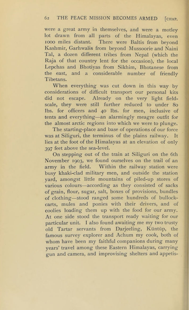 were a great army in themselves, and were a motley lot drawn from all parts of the Himalayas, even 1000 miles distant. There were Baltis from beyond Kashmir, Garhwalis from beyond Mussoorie and Naini Tal, a dozen different tribes from Nepal (which the Raja of that country lent for the occasion), the local Lepchas and Bhotiyas from Sikhim, Bhotanese from the east, and a considerable number of friendly Tibetans. When everything was cut down in this way by considerations of difficult transport our personal kits did not escape. Already on the very light field- scale, they were still further reduced to under 80 lbs. for officers and 40 lbs. for men, inclusive of tents and everything—an alarmingly meagre outfit for the almost arctic regions into which we were to plunge. The starting-place and base of operations of our force was at Siliguri, the terminus of the plains railway. It lies at the foot of the Himalayas at an elevation of only 397 feet above the sea-level. On stepping out of the train at Siliguri on the 6th November 1903, we found ourselves on the trail of an army in the field. Within the railway station were busy khaki-clad military men, and outside the station yard, amongst little mountains of piled-up stores of various colours—according as they consisted of sacks of grain, flour, sugar, salt, boxes of provisions, bundles of clothing—stood ranged some hundreds of bullock- carts, mules and ponies with their drivers, and of coolies loading them up with the food for our army. At one side stood the transport ready waiting for our particular unit. I also found awaiting me my two trusty old Tartar servants from Darjeeling, Ktintup, the famous survey explorer and Achum my cook, both of whom have been my faithful companions during many years’ travel among these Eastern Himalayas, carrying gun and camera, and improvising shelters and appetis-