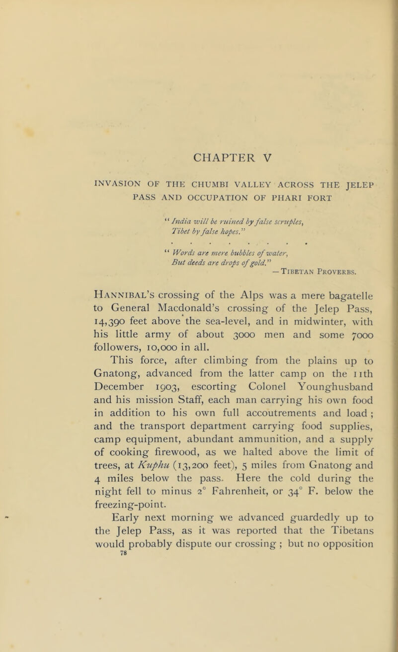 CHAPTER V INVASION OF THE CIIUMBI VALLEY ACROSS THE JELEP PASS AND OCCUPATION OF PHARI FORT “ India will be ruined by false scruples, Tibet by false hopes.'” “ Words are mere bubbles of water. But deeds are drops of gold.” — Tibetan Proverbs. Hannibal’s crossing of the Alps was a mere bagatelle to General Macdonald’s crossing of the Jelep Pass, 14,390 feet above the sea-level, and in midwinter, with his little army of about 3000 men and some 7000 followers, 10,000 in all. This force, after climbing from the plains up to Gnatong, advanced from the latter camp on the nth December 1903, escorting Colonel Younghusband and his mission Staff, each man carrying his own food in addition to his own full accoutrements and load ; and the transport department carrying food supplies, camp equipment, abundant ammunition, and a supply of cooking firewood, as we halted above the limit of trees, at Kuphu (13,200 feet), 5 miles from Gnatong and 4 miles below the pass. Here the cold during the night fell to minus 20 Fahrenheit, or 340 F. below the freezing-point. Early next morning we advanced guardedly up to the Jelep Pass, as it was reported that the Tibetans would probably dispute our crossing ; but no opposition