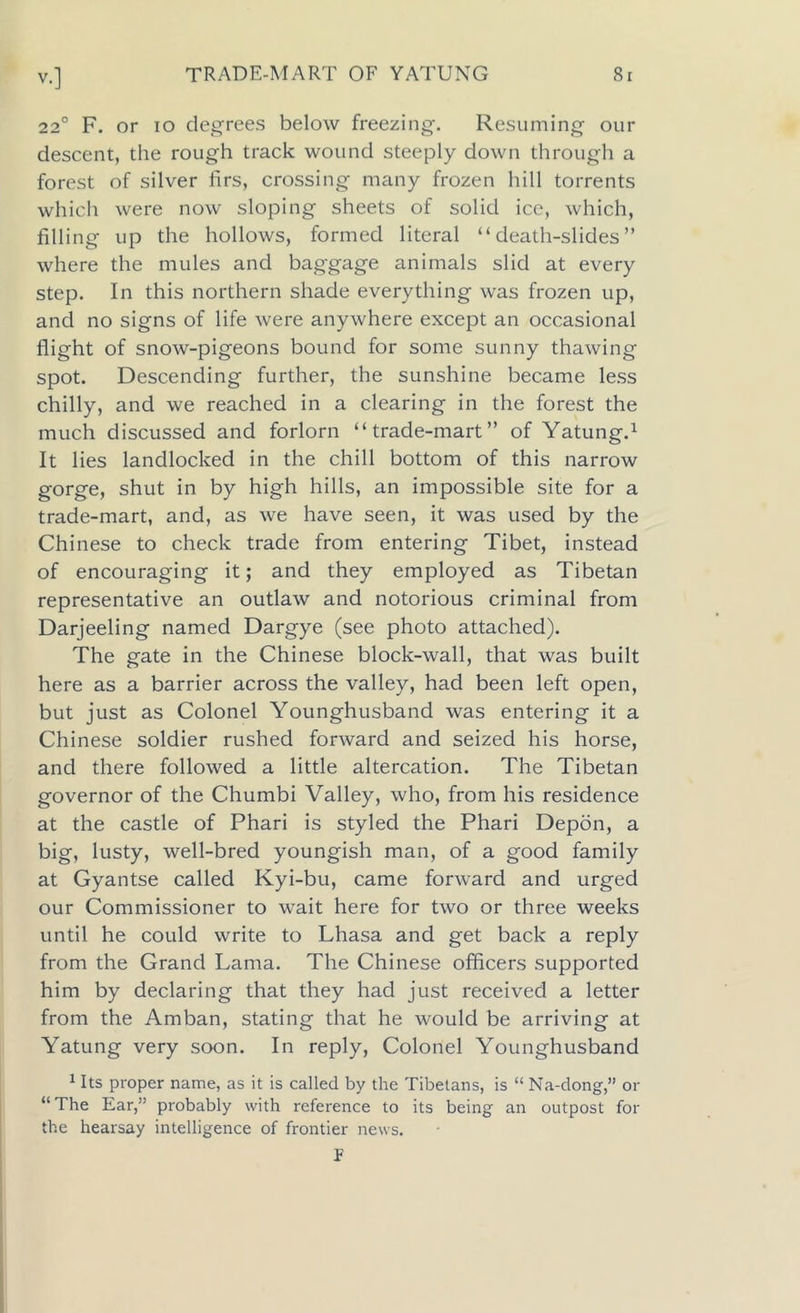 220 F. or io degrees below freezing. Resuming our descent, the rough track wound steeply down through a forest of silver firs, crossing many frozen hill torrents which were now sloping sheets of solid ice, which, filling up the hollows, formed literal “death-slides” where the mules and baggage animals slid at every step. In this northern shade everything was frozen up, and no signs of life were anywhere except an occasional flight of snow-pigeons bound for some sunny thawing spot. Descending further, the sunshine became less chilly, and we reached in a clearing in the forest the much discussed and forlorn “trade-mart” of Yatung.1 It lies landlocked in the chill bottom of this narrow gorge, shut in by high hills, an impossible site for a trade-mart, and, as we have seen, it was used by the Chinese to check trade from entering Tibet, instead of encouraging it; and they employed as Tibetan representative an outlaw and notorious criminal from Darjeeling named Dargye (see photo attached). The gate in the Chinese block-wall, that was built here as a barrier across the valley, had been left open, but just as Colonel Younghusband was entering it a Chinese soldier rushed forward and seized his horse, and there followed a little altercation. The Tibetan governor of the Chumbi Valley, who, from his residence at the castle of Phari is styled the Phari Depon, a big, lusty, well-bred youngish man, of a good family at Gyantse called Kyi-bu, came forward and urged our Commissioner to wait here for two or three weeks until he could write to Lhasa and get back a reply from the Grand Lama. The Chinese officers supported him by declaring that they had just received a letter from the Amban, stating that he would be arriving at Yatung very soon. In reply, Colonel Younghusband 1 Its proper name, as it is called by the Tibetans, is “ Na-dongor “ The Ear,” probably with reference to its being an outpost for the hearsay intelligence of frontier news. F
