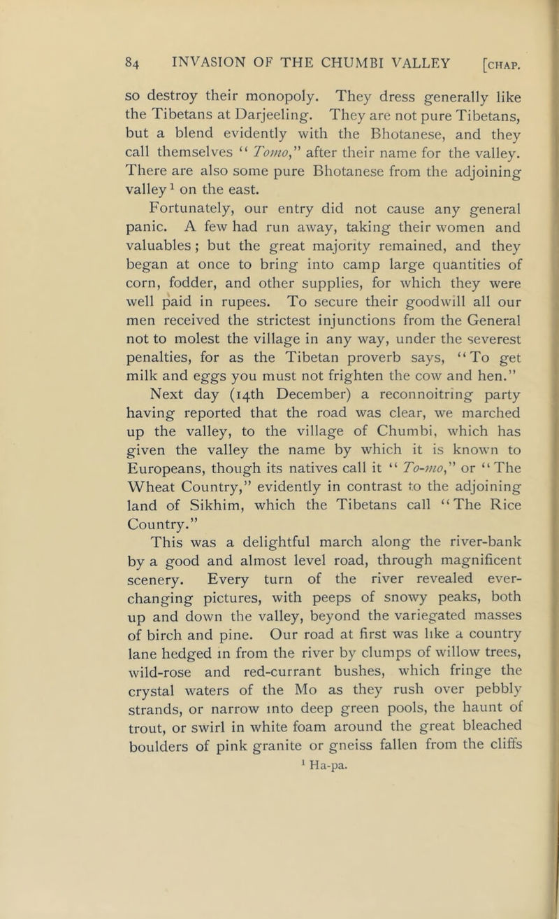so destroy their monopoly. They dress generally like the Tibetans at Darjeeling. They are not pure Tibetans, but a blend evidently with the Bhotanese, and they call themselves “ Torno,” after their name for the valley. There are also some pure Bhotanese from the adjoining valley1 on the east. Fortunately, our entry did not cause any general panic. A few had run away, taking their women and valuables; but the great majority remained, and they began at once to bring into camp large quantities of corn, fodder, and other supplies, for which they were well paid in rupees. To secure their goodwill all our men received the strictest injunctions from the General not to molest the village in any way, under the severest penalties, for as the Tibetan proverb says, “To get milk and eggs you must not frighten the cow and hen.” Next day (14th December) a reconnoitring party having reported that the road was clear, we marched up the valley, to the village of Chumbi, which has given the valley the name by which it is known to Europeans, though its natives call it “ To-mo,” or “The Wheat Country,” evidently in contrast to the adjoining land of Sikhim, which the Tibetans call “The Rice Country.” This was a delightful march along the river-bank by a good and almost level road, through magnificent scenery. Every turn of the river revealed ever- changing pictures, with peeps of snowy peaks, both up and down the valley, beyond the variegated masses of birch and pine. Our road at first was like a country lane hedged in from the river by clumps of willow trees, wild-rose and red-currant bushes, which fringe the crystal waters of the Mo as they rush over pebbly strands, or narrow into deep green pools, the haunt of trout, or swirl in white foam around the great bleached boulders of pink granite or gneiss fallen from the cliffs 1 Ha-pa.
