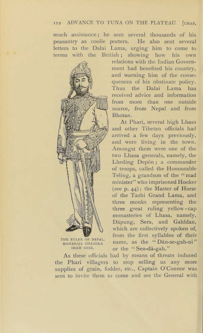 much assistance; he sent several thousands of his peasantry as coolie porters. He also sent several letters to the Dalai Lama, urging him to come to terms with the British; showing how his own relations with the Indian Govern- ment had benefited his country, and warning him of the conse- quences of his obstinate policy. Thus the Dalai Lama has received advice and information from more than one outside source, from Nepal and from Bhotan. At Phari, several high Lhasa and other Tibetan officials had arrived a few days previously, and were living in the town. Amongst them were one of the two Lhasa generals, namely, the Lheding Depon ; a commander of troops, called the Honourable Teling, a grandson of the “mad minister” who imprisoned Hooker (see p. 44); the Master of Horse of the Tashi Grand Lama, and three monks representing the three great ruling yellow-cap monasteries of Lhasa, namely, Dapung, Sera, and Gahldan, which are collectively spoken of, from the first syllables of their name, as the “ Dan-se-gah-ni ” or the “ Sen-da-gah.” As these officials had by means of threats induced the Phari villagers to stop selling us any more supplies of grain, fodder, etc., Captain O’Connor was sent to invite them to come and see the General with THE RULER OF NEPAL. MAHARAJA CHANDRA SHAM SHER.