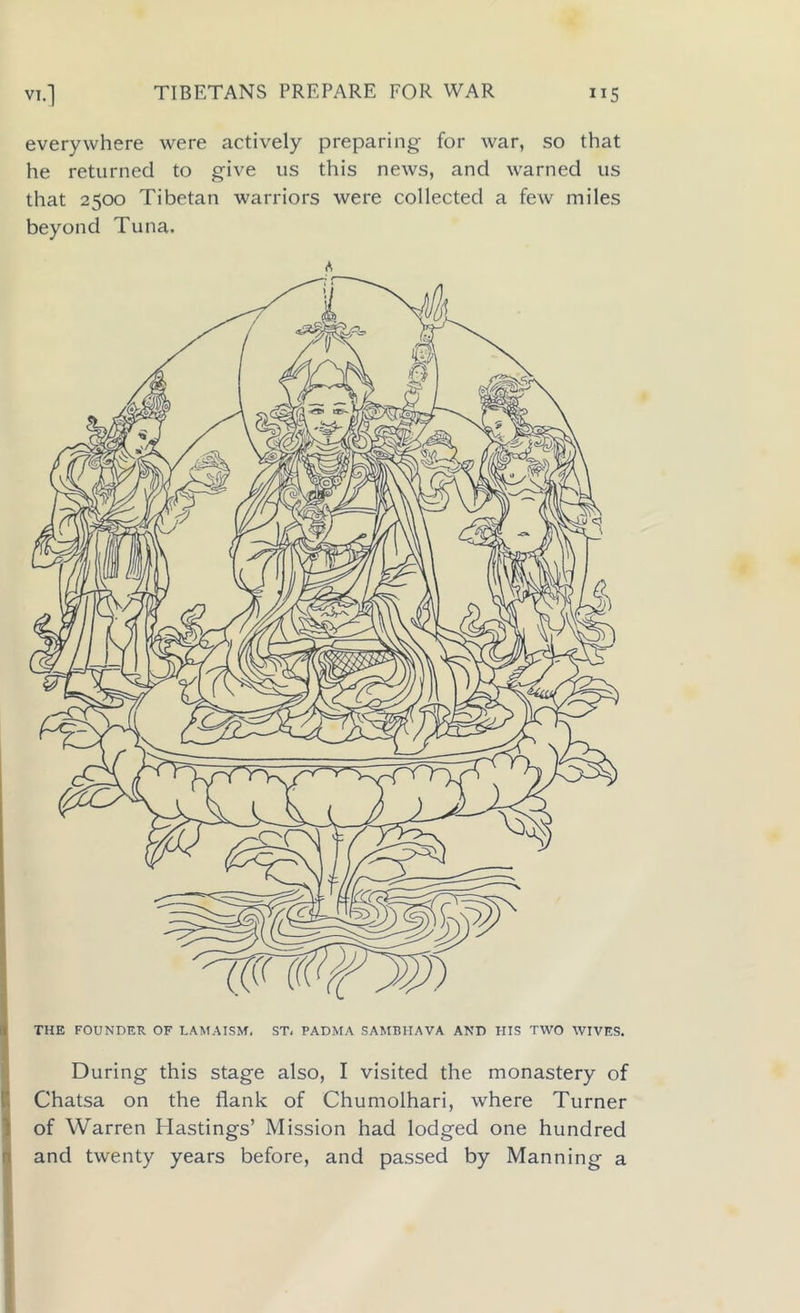 everywhere were actively preparing for war, so that he returned to give us this news, and warned us that 2500 Tibetan warriors were collected a few miles beyond Tuna. A THE FOUNDER OF LAM A ISM. ST. PADMA SAMBIIAVA AND HIS TWO WIVES. During this stage also, I visited the monastery of Chatsa on the flank of Chumolhari, where Turner of Warren Hastings’ Mission had lodged one hundred and twenty years before, and passed by Manning a