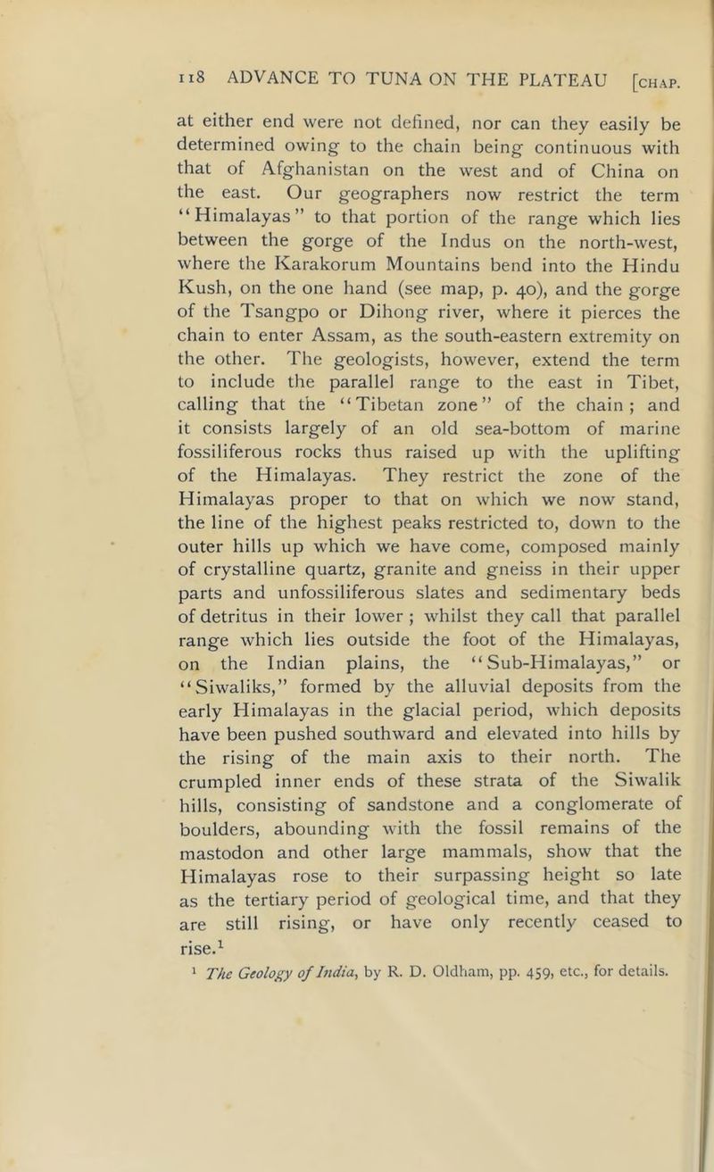 at either end were not defined, nor can they easily be determined owing to the chain being continuous with that of Afghanistan on the west and of China on the east. Our geographers now restrict the term “Himalayas” to that portion of the range which lies between the gorge of the Indus on the north-west, where the Karakorum Mountains bend into the Hindu Kush, on the one hand (see map, p. 40), and the gorge of the Tsangpo or Dihong river, where it pierces the chain to enter Assam, as the south-eastern extremity on the other. The geologists, however, extend the term to include the parallel range to the east in Tibet, calling that the “Tibetan zone” of the chain; and it consists largely of an old sea-bottom of marine fossiliferous rocks thus raised up with the uplifting of the Himalayas. They restrict the zone of the Himalayas proper to that on which we now stand, the line of the highest peaks restricted to, down to the outer hills up which we have come, composed mainly of crystalline quartz, granite and gneiss in their upper parts and unfossiliferous slates and sedimentary beds of detritus in their lower ; whilst they call that parallel range which lies outside the foot of the Himalayas, on the Indian plains, the “Sub-Himalayas,” or “Siwaliks,” formed by the alluvial deposits from the early Himalayas in the glacial period, which deposits have been pushed southward and elevated into hills by the rising of the main axis to their north. The crumpled inner ends of these strata of the Siwalik hills, consisting of sandstone and a conglomerate of boulders, abounding with the fossil remains of the mastodon and other large mammals, show that the Himalayas rose to their surpassing height so late as the tertiary period of geological time, and that they are still rising, or have only recently ceased to rise.1 The Geology of India, by R. D. Oldham, pp. 459, etc., for details. 1