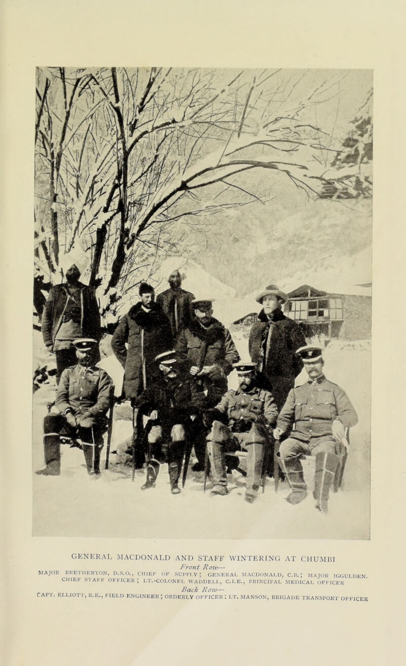 GENERAL, MACDONALD AND STAFF WINTERING AT CHUMBI Front Row— MAJOR BRET1IERTON, D.S.O., CHIEF OF SUPPLY; GENERAL MACDONALD, C.B.; MAJOR IGGULDEN. CHIEF STAFF OFFICER; LT.-COLONEL WADDELL, C.I.E., PRINCIPAL MEDICAL OFFICER Back Row— CAPT. ELLIOTT, R.E., FIELD ENGINEER ; ORDERLY OFFICER : I,T. HANSON, BRIGADE TRANSPORT OFFICER
