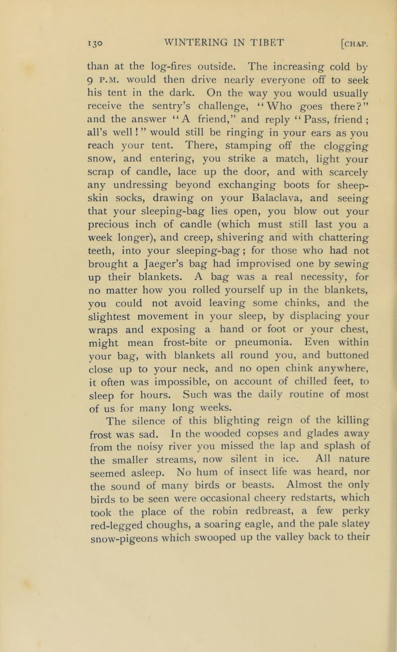 than at the log-fires outside. The increasing cold by 9 p.m. would then drive nearly everyone off to seek his tent in the dark. On the way you would usually receive the sentry’s challenge, “Who goes there?” and the answer “A friend,” and reply “Pass, friend; all’s well ! ” would still be ringing in your ears as you reach your tent. There, stamping off the clogging snow, and entering, you strike a match, light your scrap of candle, lace up the door, and with scarcely any undressing beyond exchanging boots for sheep- skin socks, drawing on your Balaclava, and seeing that your sleeping-bag lies open, you blow out your precious inch of candle (which must still last you a week longer), and creep, shivering and with chattering teeth, into your sleeping-bag; for those who had not brought a Jaeger’s bag had improvised one by sewing up their blankets. A bag was a real necessity, for no matter how you rolled yourself up in the blankets, you could not avoid leaving some chinks, and the slightest movement in your sleep, by displacing your wraps and exposing a hand or foot or your chest, might mean frost-bite or pneumonia. Even within your bag, with blankets all round you, and buttoned close up to your neck, and no open chink anywhere, it often was impossible, on account of chilled feet, to sleep for hours. Such was the daily routine of most of us for many long weeks. The silence of this blighting reign of the killing frost was sad. In the wooded copses and glades away from the noisy river you missed the lap and splash of the smaller streams, now silent in ice. All nature seemed asleep. No hum of insect life was heard, nor the sound of many birds or beasts. Almost the only birds to be seen were occasional cheery redstarts, which took the place of the robin redbreast, a few perky red-legged choughs, a soaring eagle, and the pale slatey snow-pigeons which swooped up the valley back to their