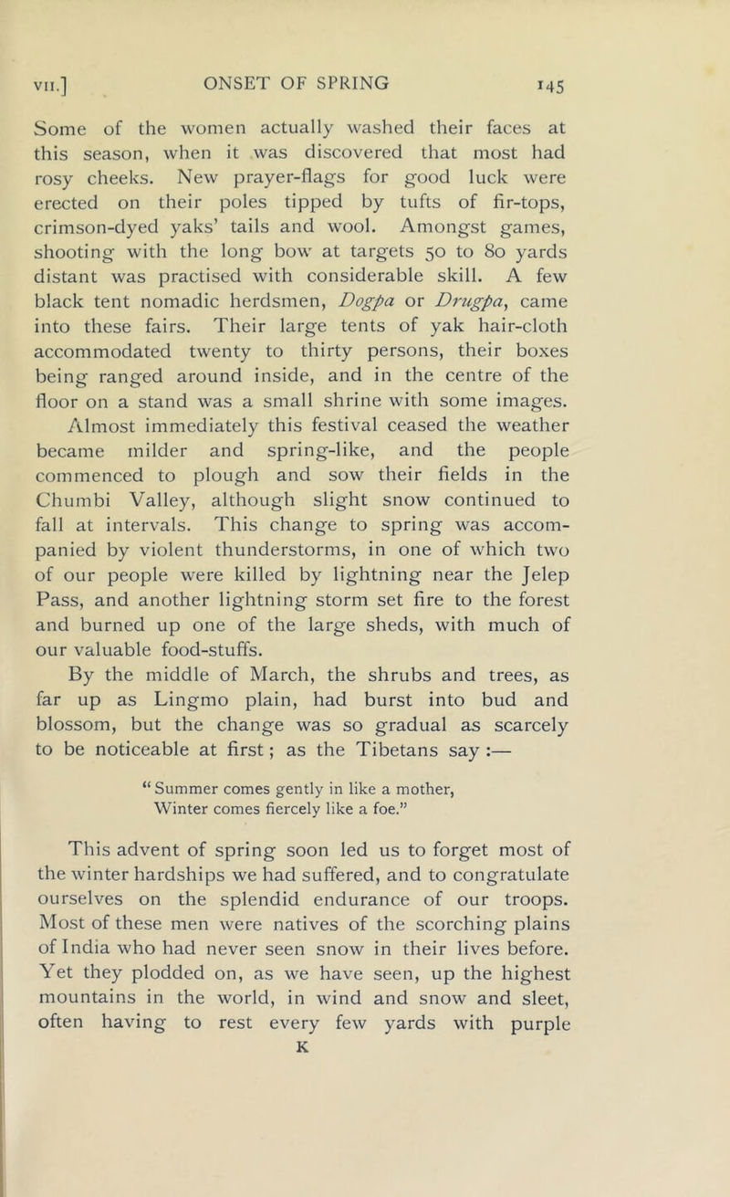 Some of the women actually washed their faces at this season, wrhen it was discovered that most had rosy cheeks. New prayer-flags for good luck were erected on their poles tipped by tufts of fir-tops, crimson-dyed yaks’ tails and wool. Amongst games, shooting with the long bow at targets 50 to 80 yards distant was practised with considerable skill. A few black tent nomadic herdsmen, Dogpa or Dmgpa, came into these fairs. Their large tents of yak hair-cloth accommodated twenty to thirty persons, their boxes being ranged around inside, and in the centre of the floor on a stand was a small shrine with some images. Almost immediately this festival ceased the weather became milder and spring-like, and the people commenced to plough and sow their fields in the Chumbi Valley, although slight snow continued to fall at intervals. This change to spring was accom- panied by violent thunderstorms, in one of which two of our people were killed by lightning near the Jelep Pass, and another lightning storm set fire to the forest and burned up one of the large sheds, with much of our valuable food-stuffs. By the middle of March, the shrubs and trees, as far up as Lingmo plain, had burst into bud and blossom, but the change was so gradual as scarcely to be noticeable at first; as the Tibetans say :— “ Summer comes gently in like a mother, Winter comes fiercely like a foe.” This advent of spring soon led us to forget most of the winter hardships we had suffered, and to congratulate ourselves on the splendid endurance of our troops. Most of these men were natives of the scorching plains of India who had never seen snow in their lives before. Yet they plodded on, as we have seen, up the highest mountains in the world, in wind and snow and sleet, often having to rest every few yards with purple K