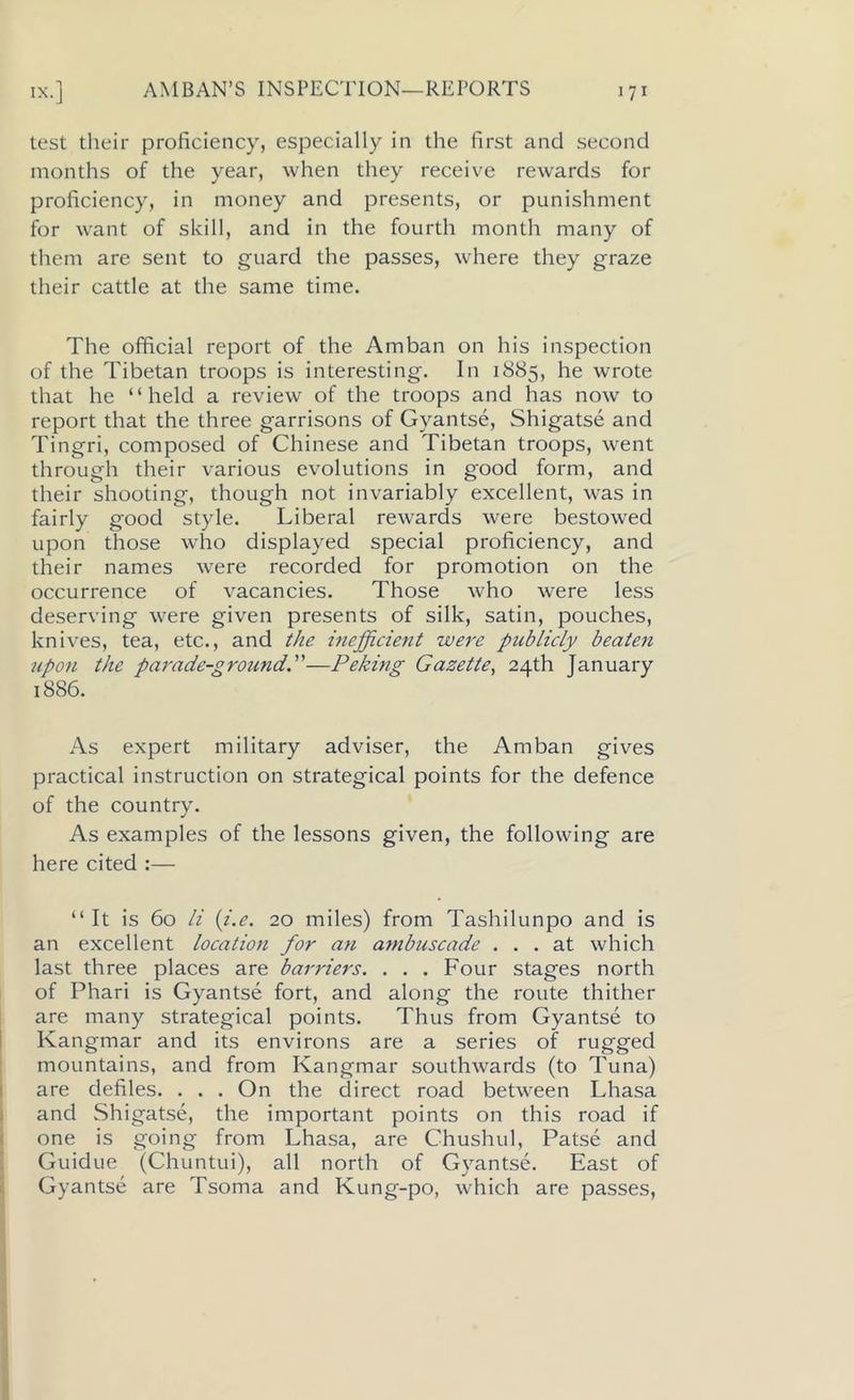 test their proficiency, especially in the first and second months of the year, when they receive rewards for proficiency, in money and presents, or punishment for want of skill, and in the fourth month many of them are sent to guard the passes, where they graze their cattle at the same time. The official report of the Amban on his inspection of the Tibetan troops is interesting. In 1885, he wrote that he “held a review of the troops and has now to report that the three garrisons of Gyantse, Shigatse and Tingri, composed of Chinese and Tibetan troops, went through their various evolutions in good form, and their shooting, though not invariably excellent, was in fairly good style. Liberal rewards were bestowed upon those who displayed special proficiency, and their names were recorded for promotion on the occurrence of vacancies. Those who were less deserving were given presents of silk, satin, pouches, knives, tea, etc., and the inefficient were publicly beaten upon the parade-ground.”—Peking Gazette, 24th January 1886. As expert military adviser, the Amban gives practical instruction on strategical points for the defence of the country. As examples of the lessons given, the following are here cited :— “ It is 60 li (i.e. 20 miles) from Tashilunpo and is an excellent location for an ambuscade ... at which last three places are barriers. . . . Four stages north of Phari is Gyantse fort, and along the route thither are many strategical points. Thus from Gyantse to Kangmar and its environs are a series of rugged mountains, and from Kangmar southwards (to Tuna) are defiles. . . . On the direct road between Lhasa and Shigatse, the important points on this road if one is going from Lhasa, are Chushul, Patse and Guidue (Chuntui), all north of Gyantse. East of Gyantse are Tsoma and Kung-po, which are passes,