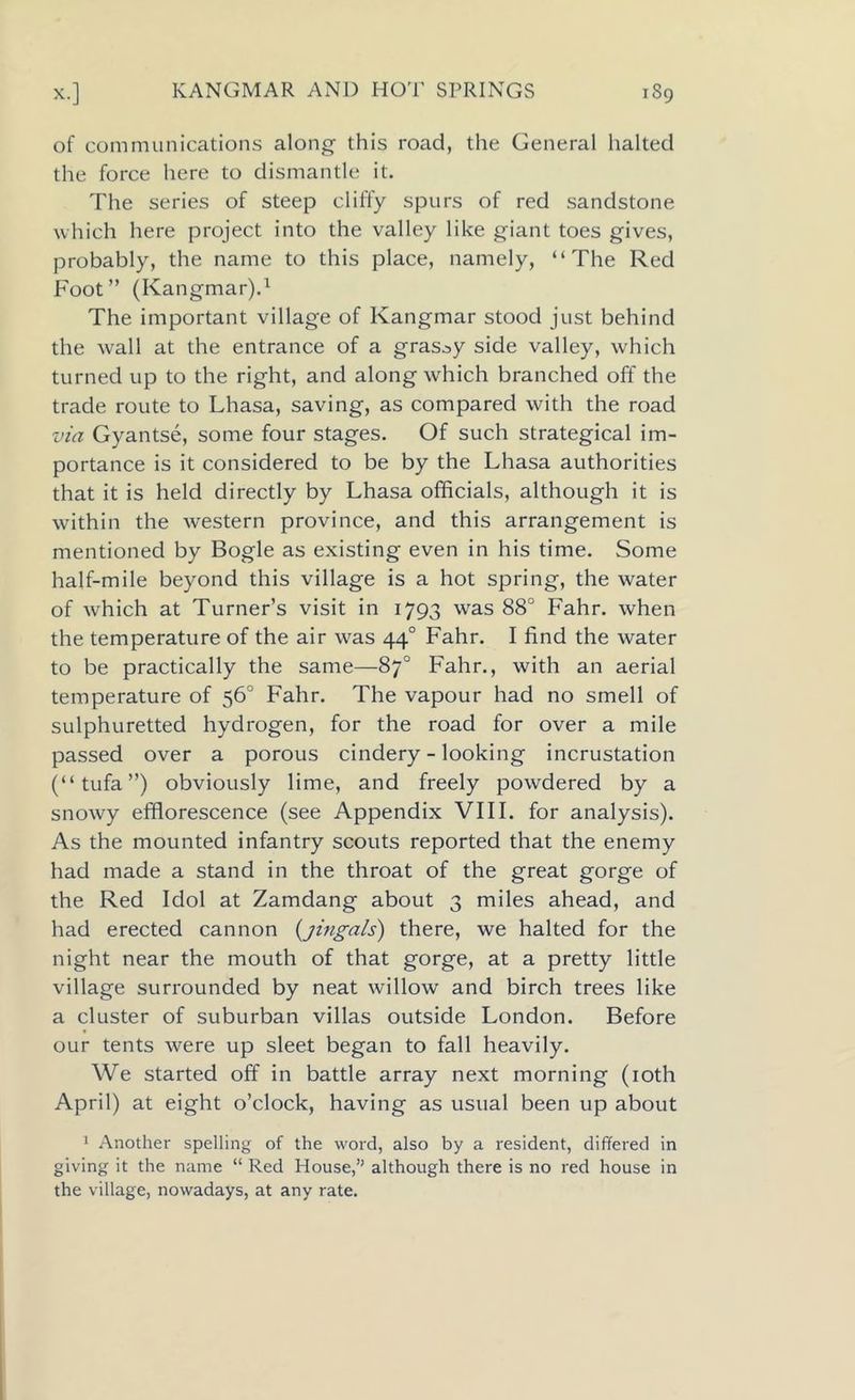 of communications along- this road, the General halted the force here to dismantle it. The series of steep cliffy spurs of red sandstone which here project into the valley like giant toes gives, probably, the name to this place, namely, “The Red Foot” (Kangmar).1 The important village of Kangmar stood just behind the wall at the entrance of a grassy side valley, which turned up to the right, and along which branched off the trade route to Lhasa, saving, as compared with the road via Gyantse, some four stages. Of such strategical im- portance is it considered to be by the Lhasa authorities that it is held directly by Lhasa officials, although it is within the western province, and this arrangement is mentioned by Bogle as existing even in his time. Some half-mile beyond this village is a hot spring, the water of which at Turner’s visit in 1793 was 88° Fahr. when the temperature of the air was 440 Fahr. I find the water to be practically the same—87° Fahr., with an aerial temperature of 56° Fahr. The vapour had no smell of sulphuretted hydrogen, for the road for over a mile passed over a porous cindery - looking incrustation (“tufa”) obviously lime, and freely powdered by a snowy efflorescence (see Appendix VIII. for analysis). As the mounted infantry scouts reported that the enemy had made a stand in the throat of the great gorge of the Red Idol at Zamdang about 3 miles ahead, and had erected cannon (jingals) there, we halted for the night near the mouth of that gorge, at a pretty little village surrounded by neat willow and birch trees like a cluster of suburban villas outside London. Before our tents were up sleet began to fall heavily. We started off in battle array next morning (10th April) at eight o’clock, having as usual been up about 1 Another spelling of the word, also by a resident, differed in giving it the name “ Red House,” although there is no red house in the village, nowadays, at any rate.
