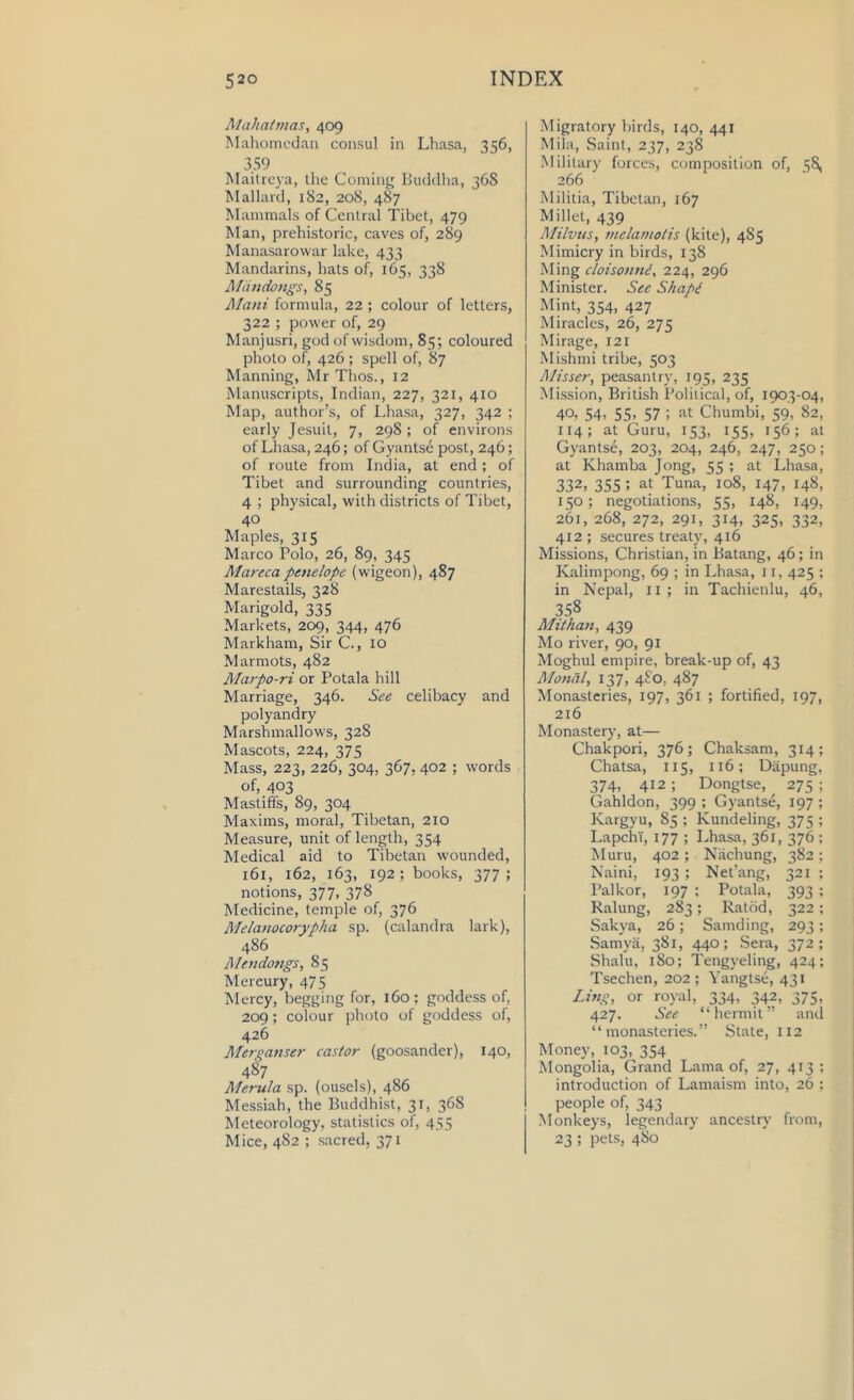 Mahatmas, 409 Mahomedan consul in Lhasa, 356, 359 Maitreya, the Coming Buddha, 368 Mallard, 182, 208, 487 Mammals of Central Tibet, 479 Man, prehistoric, caves of, 289 Manasarowar lake, 433 Mandarins, hats of, 165, 338 Miinctongs, 85 Maui formula, 22 ; colour of letters, 322 ; power of, 29 Manjusri, god of wisdom, 85; coloured photo of, 426 ; spell of, 87 Manning, Mr Thos., 12 Manuscripts, Indian, 227, 321, 410 Map, author’s, of Lhasa, 327, 342 ; early Jesuit, 7, 298 ; of environs of Lhasa, 246; of Gyantse post, 246; of route from India, at end; of Tibet and surrounding countries, 4 ; physical, with districts of Tibet, 40 Maples, 315 Marco Polo, 26, 89, 345 Mareca penelope (wigeon), 487 Marestails, 328 Marigold, 335 Markets, 209, 344, 476 Markham, Sir C., 10 Marmots, 482 Marpo-ri or Potala hill Marriage, 346. See celibacy and polyandry Marshmallows, 328 Mascots, 224, 375 Mass, 223, 226, 304, 367, 402 ; words of, 403 Mastiffs, 89, 304 Maxims, moral, Tibetan, 210 Measure, unit of length, 354 Medical aid to Tibetan wounded, 161, 162, 163, 192; books, 377; notions, 377, 378 Medicine, temple of, 376 Melanocorypha sp. (calandra lark), 486 Mendongs, 85 Mereury, 475 Mercy, begging for, 160; goddess of, 209; colour photo of goddess of, 426 Merganser castor (goosander), 140, 487 Merula sp. (ousels), 486 Messiah, the Buddhist, 31, 368 Meteorology, statistics of, 455 Mice, 4S2 ; sacred, 371 Migratory birds, 140, 441 Mila, Saint, 237, 238 Military forces, composition of, 58, 266 Militia, Tibetan, 167 Millet, 439 Milvtts, melamotis (kite), 485 Mimicry in birds, 138 Ming cloisonnd, 224, 296 Minister. See Shapi Mint, 354, 427 Miracles, 26, 275 Mirage, 121 Mishmi tribe, 503 Misser, peasantry, 195, 235 Mission, British Political, of, 1903-04, 40, 54' 55- 57 1 at Chumbi, 59, 82, 114; at Guru, 153, 155, 156; at Gyants£, 203, 204, 246, 247, 250; at Khamba Jong, 55 ; at Lhasa, 332, 355 : at Tuna, 108, 147, 148, 150; negotiations, 55, 148, 149, 261, 268, 272, 291, 314, 325, 332, 412 ; secures treaty, 416 Missions, Christian, in Batang, 46; in Kalimpong, 69 ; in Lhasa, 11, 425 ; in Nepal, 11 ; in Tachienlu, 46, 358 Mithan, 439 Mo river, 90, 91 Moghul empire, break-up of, 43 Monal, 137, 480, 487 Monasteries, 197, 361 ; fortified, 197, 216 Monastery, at— Chakpori, 376; Chaksam, 314; Chatsa, 115, 116; Dapung, 374, 412; Dongtse, 275 ; Gahldon, 399 ; Gyantse, 197 ; Kargyu, 85 ; Kundeling, 375 ; LapchT, 177 ; Lhasa, 361, 376 ; Muru, 402 ; Nachung, 382 ; Naini, 193 ; Net’ang, 321 ; Palkor, 197 ; Potala, 393 ; Ralung, 283; Ratbd, 322 ; Sakya, 26; Samding, 293; Samva, 381, 440; Sera, 372; Shalu, 1S0; Tengyeling, 424; Tsechen, 202 ; Yangtse, 431 Ling, or royal, 334, 342, 375, 427. See “hermit” and “monasteries.” State, 112 Money, 103, 354 Mongolia, Grand Lama of, 27, 413 ; introduction of Lamaism into, 26 ; people of, 343 Monkeys, legendary ancestry from, 23 5 pets, 480