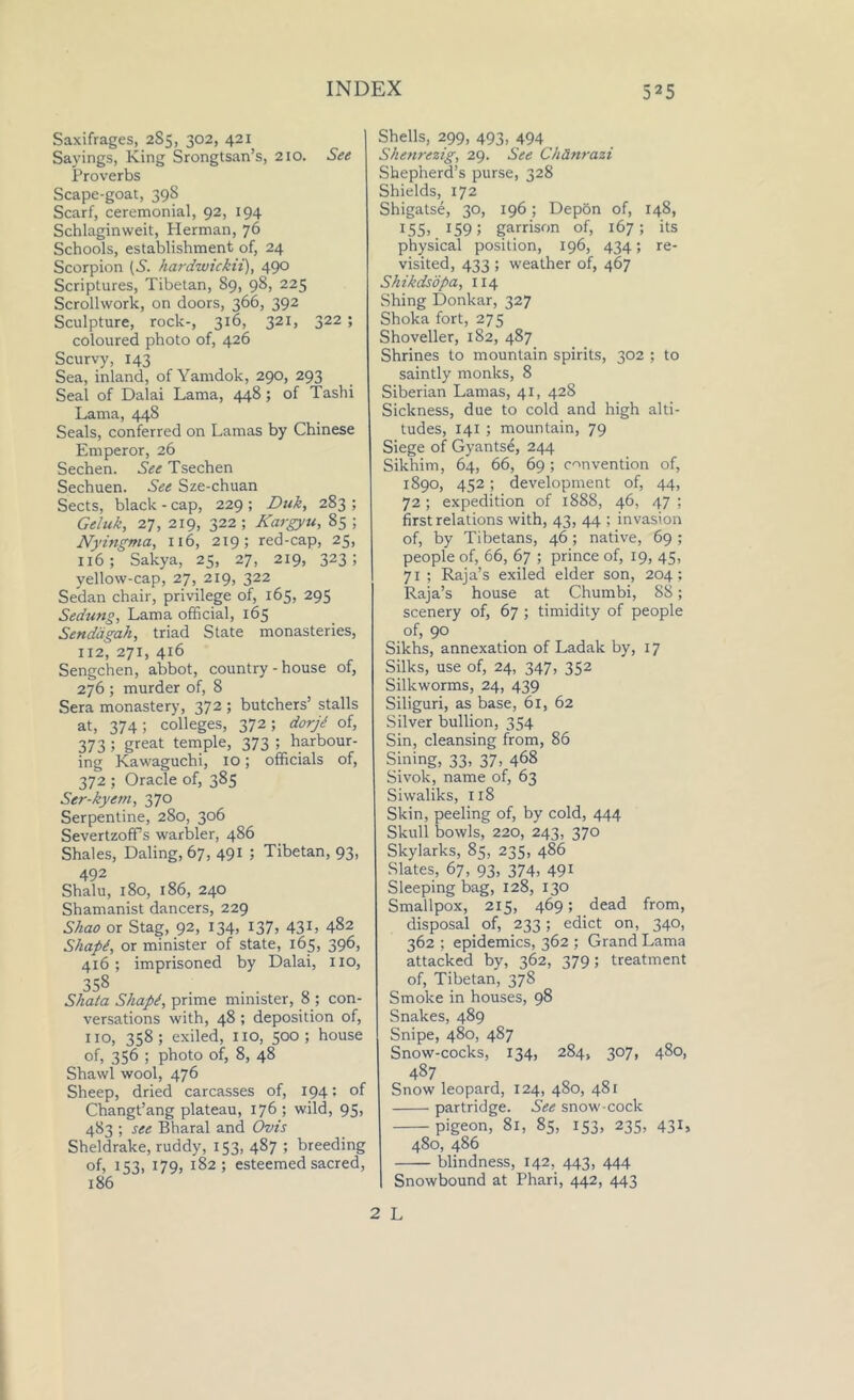 Saxifrages, 2S5, 302, 421 Sayings, King Srongtsan’s, 210. See Proverbs Scape-goat, 39S Scarf, ceremonial, 92, 194 Schlaginweit, Herman, 76 Schools, establishment of, 24 Scorpion (S. hardwickii), 490 Scriptures, Tibetan, S9, 98, 225 Scrollwork, on doors, 366, 392 Sculpture, rock-, 316, 321, 322 ; coloured photo of, 426 Scurvy, 143 Sea, inland, ofYamdok, 290, 293 Seal of Dalai Lama, 448 ; of Tashi Lama, 448 Seals, conferred on Lamas by Chinese Emperor, 26 Sechen. See Tsechen Sechuen. See Sze-chuan Sects, black - cap, 229 ; Duk, 283 ; Geluk, 27, 219, 322 ; Kargyu, 85 ; Nyingma, 116, 219; red-cap, 25, 116; Sakya, 25, 27, 219, 323; yellow-cap, 27, 219, 322 Sedan chair, privilege of, 165, 295 Sedung, Lama official, 165 Sendagah, triad State monasteries, 112, 271, 416 Sengchen, abbot, country-house of, 276 ; murder of, 8 Sera monastery, 372 ; butchers’ stalls at, 374; colleges, 372; dorjd of, 373 5 great temple, 373 ; harbour- ing Kawaguchi, 10; officials of, 372 ; Oracle of, 385 Ser-kyem, 370 Serpentine, 280, 306 SevertzofPs warbler, 486 Shales, Daling, 67, 491 ; Tibetan, 93, 492 Shalu, 180, 186, 240 Shamanist dancers, 229 Shao or Stag, 92, 134, 137, 43L 482 Shapt, or minister of state, 165, 396, 416; imprisoned by Dalai, HO, 358 Shata Shapt, prime minister, 8 ; con- versations with, 48 ; deposition of, no, 358; exiled, no, 500; house of, 356 ; photo of, 8, 48 Shawl wool, 476 Sheep, dried carcasses of, 194; of Changt’ang plateau, 176 ; wild, 95, 483 ; see Bharal and Ovis Sheldrake, ruddy, 153, 487 ; breeding of, 153, 179, 182 ; esteemed sacred, 186 Shells, 299, 493, 494 Shenrezig, 29. See Ch&nrazi Shepherd’s purse, 328 Shields, 172 Shigatse, 30, 196; Depon of, 148, 155. 159; garrison of, 167; its physical position, 196, 434; re- visited, 433 ; weather of, 467 Shikdsopa, 114 Shing Donkar, 327 Shoka fort, 275 Shoveller, 182, 487 Shrines to mountain spirits, 302 ; to saintly monks, 8 Siberian Lamas, 41, 428 Sickness, due to cold and high alti- tudes, 141 ; mountain, 79 Siege of Gyantse, 244 Sikhim, 64, 66, 69; convention of, 1890, 452; development of, 44, 72 ; expedition of 1888, 46, 47 ; first relations with, 43, 44 ; invasion of, by Tibetans, 46; native, 69 ; people of, 66, 67 ; prince of, 19, 45, 71 ; Raja’s exiled elder son, 204; Raja’s house at Chumbi, 88; scenery of, 67 ; timidity of people of, 90 Sikhs, annexation of Ladak by, 17 Silks, use of, 24, 347, 352 Silkworms, 24, 439 Siliguri, as base, 61, 62 Silver bullion, 354 Sin, cleansing from, 86 Sining, 33, 37, 468 Sivok, name of, 63 Siwaliks, 118 Skin, peeling of, by cold, 444 Skull bowls, 220, 243, 370 Skylarks, 85, 235, 486 Slates, 67, 93, 374, 491 Sleeping bag, 128, 130 Smallpox, 215, 469; dead from, disposal of, 233; edict on, 340, 362 ; epidemics, 362 ; Grand Lama attacked by, 362, 379; treatment of, Tibetan, 378 Smoke in houses, 98 Snakes, 489 Snipe, 480, 487 Snow-cocks, 134, 284, 307, 480, 487 Snow leopard, 124, 480, 481 partridge. See snow-cock pigeon, 81, 85, 153, 235, 431, 480, 486 blindness, 142, 443, 444 Snowbound at Phari, 442, 443 2 L