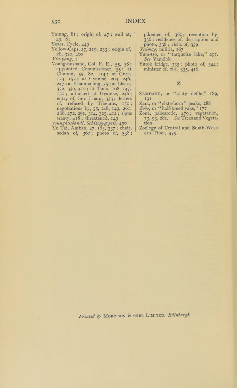 Yatung, 81 ; origin of, 47 ; wall at, 49- 81 Years, Cycle, 449 Yellow-Caps, 27, 219, 233 ; origin of, 28, 320, 400 Yin-yang, 1 Young-husband, Col. F. E., 55, 58; appointed Commissioner, 55; at Chumbi, 59, 82, 114; at Guru, 153- 155 ; at Gyantse, 203, 246, 247 ; at Khambajong, 55 ; at Lhasa, 332- 336- 4J2; at Tuna, 108, 147, 150 ; attacked at Gyantse, 246; entry of, into Lhasa, 333 ; letters of, refused by Tibetans, 150; negotiations by, 55, 148, 149, 261, 268, 272, 291, 314, 325, 412 ; signs treaty, 418 ; threatened, 149 younghusbandi, Schizopygopsis, 490 Yu Tai, Arnban, 47, X63, 337 ; chair, sedan of, 360; photo of, 338; pikemen of, 360; reception by 336; residence of, description and photo, 33S ; visits of, 359 Yultnag, militia, 167 Yum-tso, or “turquoise lake,” 297. See Yamdok Yutok bridge, 335 ; photo of, 344 ; minister of, 291, 335, 416 Z Zamdang, or “slaty defile,” 189, 191 Zara, or “slate-horn” peaks, 288 Zobo, or “half-breed yaks,” 177 Zone, palnearctic, 479; vegetation, 73,93,281. See Trees and Vegeta- tion Zoology of Central and South-West- ern Tibet, 479 Printed by Morrison & Gibb Limited, Edinburgh