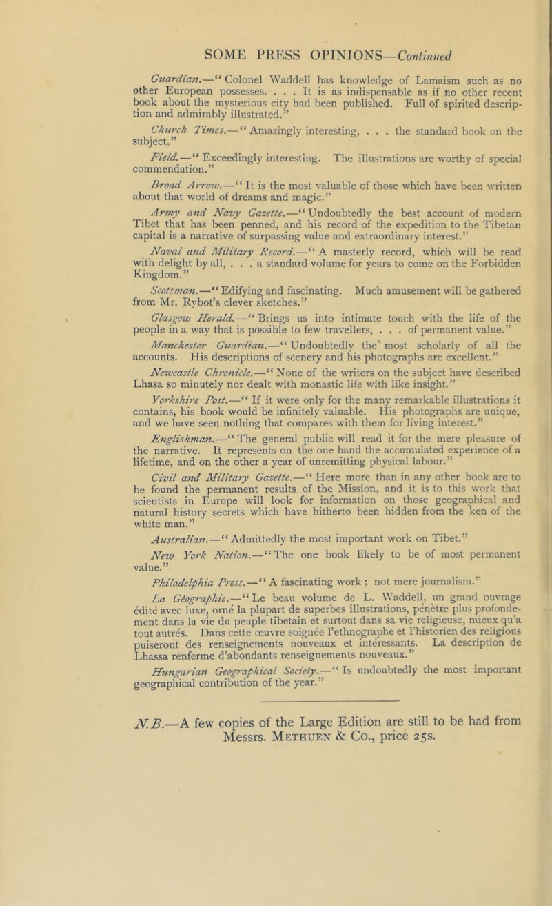 Guardian.—“ Colonel Waddell has knowledge of Lamaism such as no other European possesses. ... It is as indispensable as if no other recent book about the mysterious city had been published. Full of spirited descrip- tion and admirably illustrated.” Church Times.—“ Amazingly interesting, . . . the standard book on the subject.” Field.—“ Exceedingly interesting. The illustrations are worthy of special commendation.” Broad Arrow.—“ It is the most valuable of those which have been written about that world of dreams and magic.” Army and Navy Gazette.—“Undoubtedly the best account of modern Tibet that has been penned, and his record of the expedition to the Tibetan capital is a narrative of surpassing value and extraordinary interest.” Naval and Military Record.—“ A masterly record, which will be read with delight by all, ... a standard volume for years to come on the Forbidden Kingdom.” Scotsman.—“ Edifying and fascinating. Much amusement will be gathered from Mr. Rybot’s clever sketches.” Glasgow Herald.—“Brings us into intimate touch with the life of the people in a way that is possible to few travellers, ... of permanent value.” Manchester Guardian.—“ Undoubtedly the' most scholarly of all the accounts. His descriptions of scenery and his photographs are excellent.” Newcastle Chronicle.—“ None of the writers on the subject have described Lhasa so minutely nor dealt with monastic life with like insight.” Yorkshire Post.—“ If it were only for the many remarkable illustrations it contains, his book would be infinitely valuable. His photographs are unique, and we have seen nothing that compares with them for living interest.” Englishman.—“ The general public will read it for the mere pleasure of the narrative. It represents on the one hand the accumulated experience of a lifetime, and on the other a year of unremitting physical labour.” Civil and Military Gazette.—“ Here more than in any other book are to be found the permanent results of the Mission, and it is to this work that scientists in Europe will look for information on those geographical and natural history secrets which have hitherto been hidden from the ken of the white man.” Australian.—“Admittedly the most important work on Tibet.” New York Nation.—“The one book likely to be of most permanent value.” Philadelphia Press.—“ A fascinating work ; not mere journalism.” La Geographic.—“ Le beau volume de L. Waddell, un grand ouvrage edite avec luxe, ome la plupart de superbes illustrations, penetre plus profonde- ment dans la vie du peuple tibetain et surtout dans sa vie religieuse, mieux qu’a tout autres. Dans cette oeuvre soignee l’ethnographe et l’historien des religious puiseront des renseignements nouveaux et interessants. La description de Lhassa renferme d’abondants renseignements nouveaux.” Hungarian Geographical Society.—“ Is undoubtedly the most important geographical contribution of the year.” N.B.—A few copies of the Large Edition are still to be had from Messrs. Methuf.n & Co., price 25s.