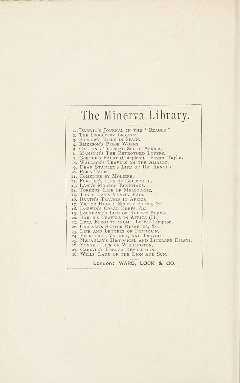 The Minerva Library. I. .Darwin’s Journal in the “Beagle.” 2. The Ingoldsby Legends. 3. Sorrow’s Bible in Spain. 4. Emerson’s Prose Works. •5. Gallon’s Tropical South Africa. 6. Manzoni’s The Betrothed Lovers. 7. Goethe’s Faust (Complete). Bayard Taylor. 8. Wallace’s Travels on the Amazon. 9. Dean Stanley’s Life of Dr. Arnold. lo. Po-e’s Tales. II. Comedies by Moliere. 12. Forster’s Life of Goldsmith. 13. Lane’s Modern Egyptians. 14. Torrens’ Life of Melbourne. 15. Thackeray’s Vanity Fair. 16. Barth’s Travels in Africa. 17. Victor Hugo : Select Poems, &c. 18. Darwin’s Coral Reefs, &c. 19. Lockhart’s Life of Robert Burns. 20. Barth’s Travels in Africa (II.) 21. Lyra Elegantiarum. Locker-Lampson. 22. Carlyle’s Sartor Resartus, &c. 23. Life and Letters of Franklin. 24. Beckford’s Vathek, and Travels. 25. Macaulay’s Historical and Literary Essays. 26. Yonge’s Life of Wellington. 27. Carlyle’s French Revolution. 28. Wills’ Land of the Lion and Sun. London: WARD, LOCK & CO.