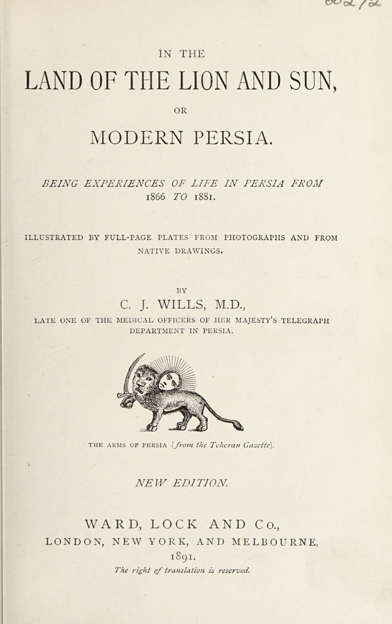 LAND OF THE LION AND SUN, OR MODERN PERSIA. BEING EXPERIENCES OF LIFE IN PERSIA PROM 1866 TO 1881. ILLUSTRATED BY FULL-PAGE PLATES FROM PHOTOGRAPHS AND FROM NATIVE DRAWINGS. BY C. J. WILLS, M.D., LATE ONE OF THE MEDICAL OFFICERS OF HER MAJESTY’S TELEGRAPH DEPARTMENT IN PERSIA, THE ARMS OF PERSIA [frovi the Tehcran Gazette). NEW EDITION. WARD, LOCK AND Co., LONDON, NEW YORK, AND MELBOURNE. 1891. The right of translation is reserved.