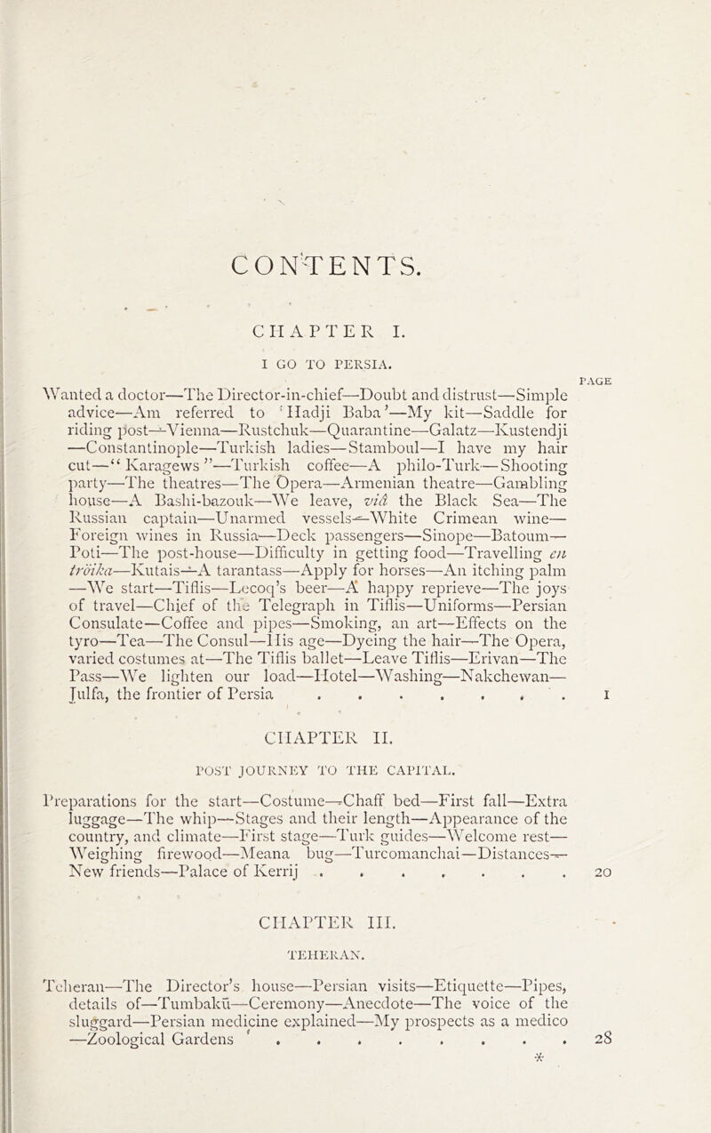 CONTENTS. C H A P T E R I. I GO TO PERSIA. PAGE Wanted a doctor—The Director-in-chief—Doubt and distrust—Simple advice—Am referred to 'Hadji Baba’—My kit—Saddle for riding post—Vienna—Rustchuk—Quarantine^—^Galatz—Kustendji —Constantinople—Turkish ladies—Stamboul—I have my hair cut—“ Karagews ”—Turkish coffee—A philo-Turk—Shooting party—The theatres—The Opera—Armenian theatre—Gambling house—A Bashi-bazouk—We leave, vid the Black Sea—The Russian captain—Unarmed vessels-^^ White Crimean wine— Foreign wines in Russia'—Deck passengers—SinoiDe—Batoum—- Poti—The post-house—Difficulty in getting food—Travelling cn troika—Kutais-^A tarantass—Apply for horses—An itching palm —We start—Tiflis—Lecoq’s beer—A happy reprieve—The joys of travel—Chief of the Telegraph in Tiflis—Uniforms—Persian Consulate—Coffee and pipes—Smoking, an art—Effects on the tyro—Tea—The Consul—llis age—Dyeing the hair—The Opera, varied costumes at—The Tiflis ballet—Leave Tiflis—Erivan—The Pass—We lighten our load—Hotel—Washing—Nakchewan— Julfa, the frontier of Persia . . . . . , . i CHAPTER IT POST JOURNEY TO THE CAPITAL. Preparations for the start—Costume—Chaff bed—First fall—Extra luggage—The whip—Stages and their length—Appearance of the country, and climate—First stage—Turk guides—AVelcome rest— Weighing firewood—iMeana bug—Turcomanchai—Distances— New friends—Palace of Kerrij . . .... .20 CHAPTER IH. TEHERAN. Teheran—The Director’s house—Persian visits—Etiquette—Pipes, details of—Tumbaku—Ceremony—Anecdote—The voice of the sluggard—Persian medicine explained—My prospects as a medico —Zoological Gardens ........ 28 •X-