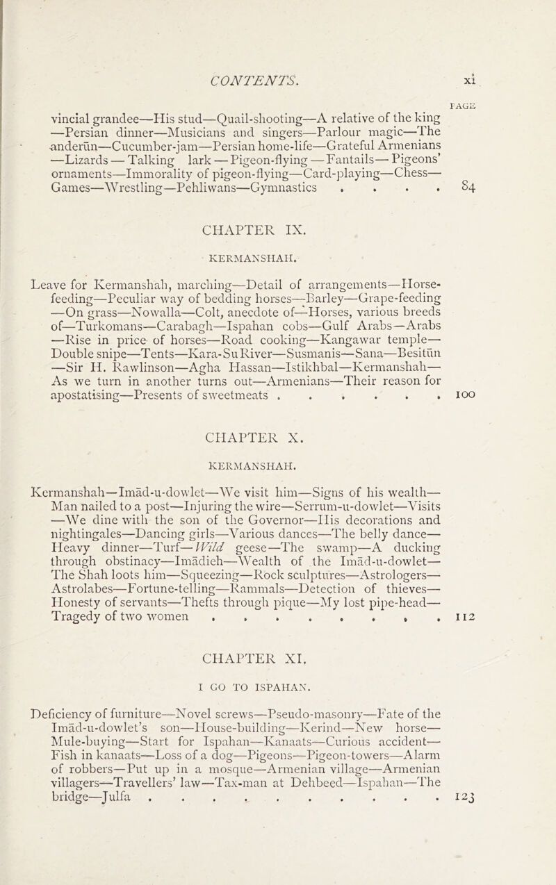 vincial grandee—His stud—Quail-shooting—A relative of the king —Persian dinner—Musicians and singers—Parlour magic—The •anderiln—Cucumber-jam—Persian home-life—Grateful Armenians —Lizards — Talking lark — Pigeon-flying —Fantails— Pigeons’ ornaments—Immorality of pigeon-flying—Card-playing—Chess— Games—Wrestling—Pehliwans—Gymnastics .... 84 CHAPTER IX. KERMAXSHAH. Leave for Ivermanshah, marching—Detail of arrangements—Horse- feeding—Peculiar way of bedding horses—Barley—Grape-feeding —On grass—Nowalla—Colt, anecdote of—Horses, various breeds of—Turkomans—Carabagh—Ispahan cobs—Gulf Arabs—Arabs —Rise in price of horses—Road cooking—Kangawar temple— Double snipe—Tents—Kara-SuRiver—Susmanis—Sana—Besitun —Sir H. Rawlinson—Agha Hassan—Istikhbal—Kermanshah— As we turn in another turns out—Armenians—Their reason for apostatising—Presents of sweetmeats ...... 100 CHAPTER X. KERMANSHAH. Kermanshah—Imad-u-dowlet—We visit him—Signs of his wealth— Man nailed to a post—Injuring the wire—Serrum-u-dowlet—Visits —We dine with the son of the Governor—Ilis decorations and nightingales—Dancing girls—Various dances—The belly dance— Heavy dinner—Turf—IVild geese—The swamp—A ducking through obstinacy—Imadieh—Wealth of the Imad-u-dowlet— The Shah loots him—Squeezing—Rock sculptures—Astrologers— Astrolabes—Fortune-telling—Rammals—Detection of thieves— Honesty of servants—Thefts through pique—My lost pipe-head— Tragedy of two women . . . . . . , .112 CHAPTER XI. I GO TO ISPAHAN. Deficiency of furniture—Novel screws—Pseudo-masonry—Fate of the Imad-u-dowlet’s son—House-building—Kerind—New horse— Mule-buying—Start for Ispahan—Kanaats—Curious accident— Fish in kanaats—Loss of a dog—Pigeons—Pigeon-towers—Alarm of robbers—Put up in a mosque—Armenian village—Armenian villagers—Travellers’ law—Tax-man at Dehbeed—Ispahan—The bridge—Julfa . . . . 123