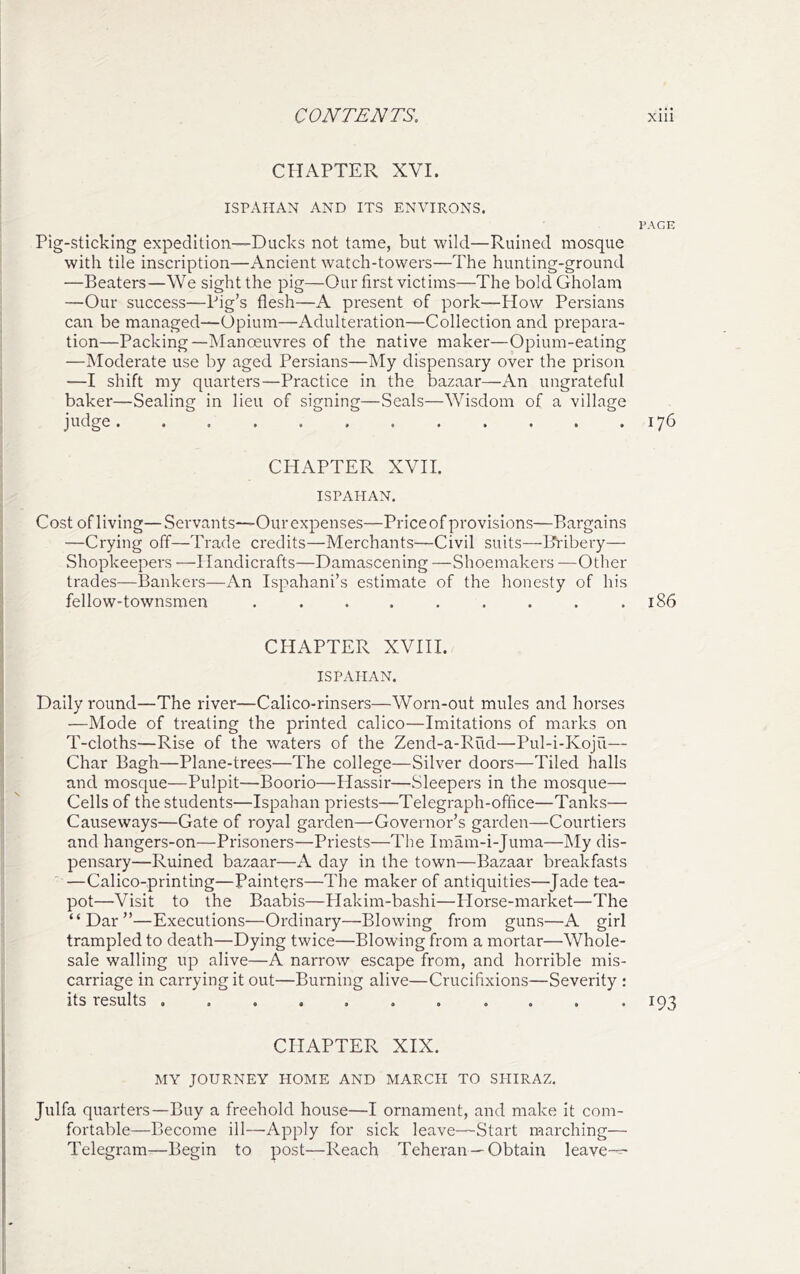 CHAPTER XVI. ISPAHAN AND ITS ENVIRONS. PAGE Pig-Sticking expedition-—Ducks not tame, but wild—Ruined mosque with tile inscription—Ancient watch-towers—The hunting-ground —Beaters—We sight the pig—Our first victims—The bold Gholam —Our success—Pig’s flesh—A present of pork—Plow Persians can be managed—Opium—Adulteration—Collection and prepara- tion—Packing—Manoeuvres of the native maker—Opium-eating —Moderate use by aged Persians—My dispensary over the prison —I shift my quarters—Practice in the bazaar—An ungrateful baker—Sealing in lieu of signing—Seals—Wisdom of a village judge. . . . .176 CHAPTER XVH. ISPAHAN. Cost of living—Servants—Our expenses—Price of provisions—Bargains —Crying off—Trade credits—Merchants—Civil suits—Bribery— Shopkeepers —Handicrafts—Damascening —Shoemakers —Other trades—Bankers—An Ispahani’s estimate of the honesty of his fellow-townsmen . . . . . . . . .186 CHAPTER XVIH. ISPAHAN. Daily round—The river—Calico-rinsers—Worn-out mules and horses —Mode of treating the printed calico—Imitations of marks on T-cloths—Rise of the waters of the Zend-a-Rud—Pul-i-Koju— Char Bagh—Plane-trees—The college—Silver doors—Tiled halls and mosque—Pulpit—Boorio—Hassir—Sleepers in the mosque—• Cells of the students—Ispahan priests—Telegraph-office—Tanks— Causeways—Gate of royal garden—Governor’s garden—Courtiers and hangers-on—Prisoners—Priests—The Imam-i-Juma—My dis- pensary—Ruined bazaar—A day in the town—Bazaar breakfasts '—Calico-printing—Painters—The maker of antiquities—^Jade tea- pot—Visit to the Baabis—Plakim-bashi—Horse-market—The “Dar”—Executions—Ordinary—Blowing from guns—A girl trampled to death—Dying twice—Blowing from a mortar—Whole- sale walling up alive—A narrow escape from, and horrible mis- carriage in carrying it out—Burning alive—Crucifixions—Severity : its results 193 CHAPTER XIX. MY JOURNEY HOME AND MARCH TO SHIRAZ. Julfa quarters—Buy a freehold house—I ornament, and make it com- fortable—Become ill—Apply for sick leave—Start marching— Telegram—Begin to post—Reach Teheran—Obtain leave—