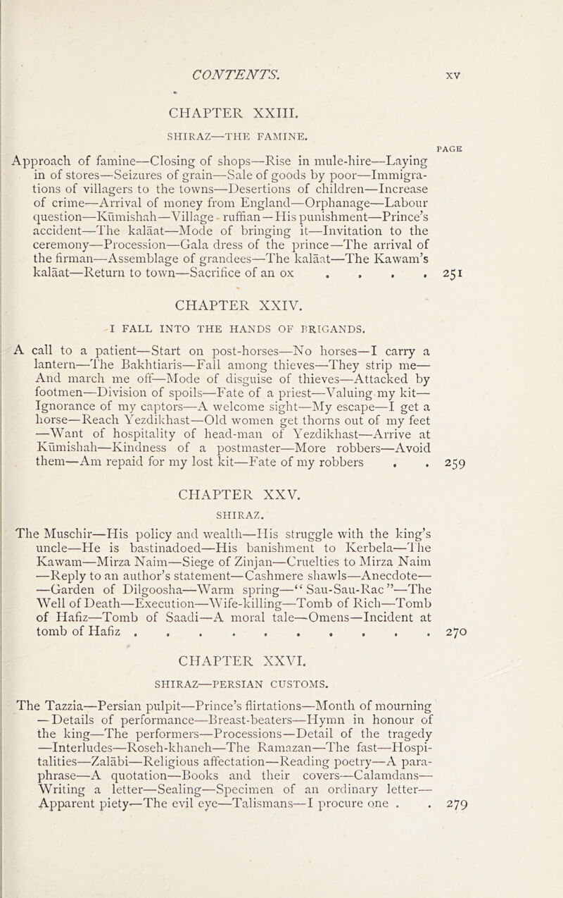 CHAPTER XXIII. SHIRAZ—THE FAMINE. PAGE Approach of famine—Closing of shops—Rise in mule-hire—Laying in of stores—Seizures of grain—Sale of goods by poor—Immigra- tions of villagers to the towns—Desertions of children—Increase of crime—Arrival of money from England—Orphanage—Labour question—Kumishah—Village ruffian — His punishment—Prince’s accident—The kalaat—Mode of bringing it—Invitation to the ceremony—Procession—Gala dress of the prince—The arrival of the firman—Assemblage of grandees—The kalaat—The Kawam’s kalaat—Return to town—Sacrifice of an ox . , . .251 CHAPTER XXIV. I FALL INTO THE HANDS OF BRIGANDS. A call to a patient—Start on post-horses—No horses—I carry a lantern—The Bakhtiaris—Fall among thieves—They strip me— And march me off—Mode of disguise of thieves—Attacked by footmen—Division of spoils—Fate of a priest—Valuing my kit— Ignorance of my captors—A welcome sight—My escape—I get a liorse—Reach Yezdikhast—Old women get thorns out of my feet —Want of hospitality of head-man of Yezdikhast—Arrive at Kumishah—Kindness of a postmaster—More robbers—Avoid them—Am repaid for my lost kit—Fate of my robbers . , 259 CHAPTER XXV. SHIRAZ. The Muschir—Plis policy and wealth—His struggle with the king’s uncle—He is bastinadoed—His banishment to Kerbela—The Kawam—Mirza Naim—Siege of Zinjan—Cruelties to Mirza Naim —Reply to an author’s statement—Cashmere shawls—Anecdote— —Garden of Dilgoosha—Warm spring—“ Sau-Sau-Rac ”—The Well of Death—Execution—Wife-killing—Tomb of Rich—Tomb of Hafiz—Tomb of Saadi—A moral tale—Omens—Incident at tomb of Hafiz .......... 270 CHAPTER XXVI. SHIRAZ—PERSIAN CUSTOMS. The Tazzia—Persian pulpit—Prince’s flirtations—Month of mourning — Details of performance—Breast-beaters—Hymn in honour of the king—The performers—Processions—Detail of the tragedy —Interludes—Roseh-khaneh—The Ramazan—The fast—Hospi- talities—Zalabi—Religious affectation—Reading poetry—A para- phrase—A quotation—Books and their covers—Calamdans— Writing a letter—Sealing—Specimen of an ordinary letter— Apparent piety—The evil eye—Talismans—I procure one , . 279