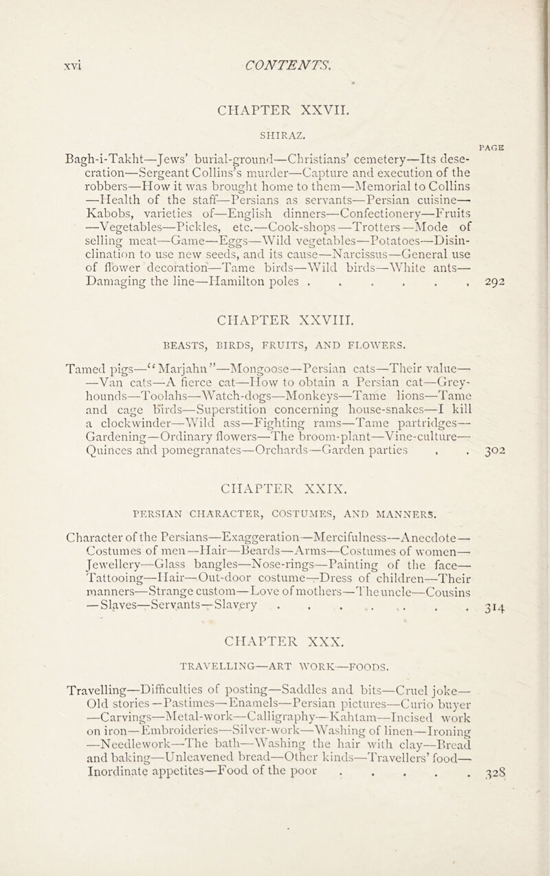 CHAPTER XXVII. SHIRAZ. PAGE Bagh-i-Takht—Jews’ burial-ground—Christians’ cemetery—Its dese- cration—Sergeant Collins’s murder—Capture and execution of the robbers—How it was brought home to them—Memorial to Collins —Health of the staff—Persians as servants—Persian cuisine— Kabobs, varieties of—English dinners—Confectionery—Fruits —Vegetables—Pickles, etc.—Cook-shops—Trotters—Mode of selling meat—Game—Eggs—Wild vegetables—Potatoes—Disin- clination to use new seeds, and its cause—Narcissus—General use of flower decoration—Tame biixls—Wild birds—White ants— Damaging the line—Flamilton poles ...... 292 CHAPTER XXVHI. BEASTS, BIRDS, FRUITS, AND FLOWERS. Tamed pigs—^‘Marjahn”—Mongoose—Persian cats—Their value—■ —Van cats—A fierce cat—How to obtain a Persian cat—Grey- hounds—-Toolahs—Watch-dogs—-Monkeys—Tame lions—Tame and cage birds—Superstition concerning house-snakes—I kill a clockwinder—Wild ass—Fighting rams—Tame partridges— Gardening—Ordinary flowers—The broom-plant—Vine-culture— Quinces and pomegranates—Orchards—Garden parties . . 302 CHAPTER XXIX. PERSIAN CHARACTER, COSTUMES, AND MANNERS. Character of the Persians—Exaggeration—Mercifulness—Anecdote— Costumes of men—Hair—Beards—Arms—Costumes of women—■ Jewellery—Glass bangles—Nose-rings—Painting of the face— Tattooing—Hair—Out-door costume—Dress of children—Their manners—Strange custom—Love of mothers—The uncle—Cousins — Slaves—Servants—Slavery . . . . , , . *314 CHAPTER XXX. TRAVELLING—ART WORK—FOODS. Travelling—Difficulties of posting—Saddles and bits—Cruel joke— Old stories—Pastimes—Enamels—Persian pictures—Curio buyer —Carvings—Metal-work—Calligraphy—Kahtam—Incised work on iron—Embroideries—Silver-work—Washing of linen—Ironing —Needlework—The bath—Washing the hair with clay—Bread and baking—Unleavened bread—Other kinds—Travellers’ food— Inordinate appetites—Food of the poor 328