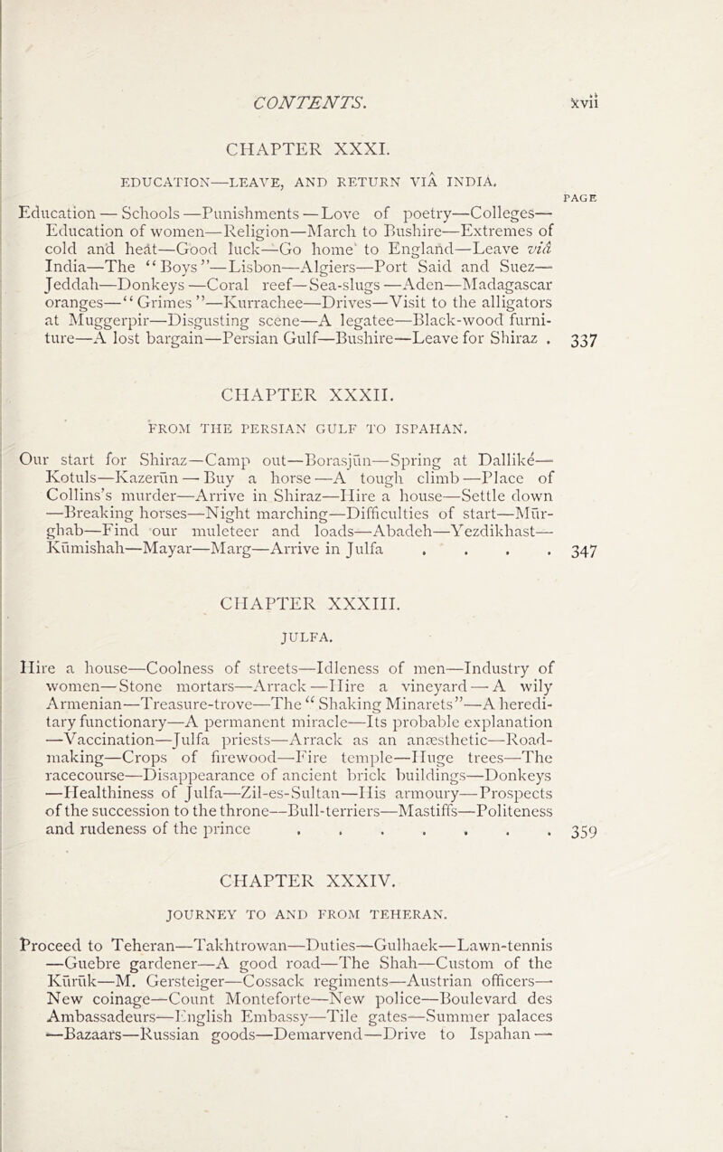 CHAPTER XXXI. EDUCATION—LEAVE, AND RETURN VIA INDIA, PAGE Education — Schools—Punishments—Love of poetry—Colleges— Education of women—Religion—March to Pushire—Extremes of cold and heat—Good luck—Go home' to England—Leave via India—The “Boys”—Lisbon—Algiers—Port Said and Suez—■ Jeddah—Donkeys —Coral reef—Sea-slugs —Aden—Madagascar oranges—“Grimes”—Kurrachee—Drives—Visit to the alligators at Muggerpir—Disgusting scene—A legatee—Black-wood furni- ture—A lost bargain—Persian Gulf—Bushire—Leave for Shiraz , 337 CHAPTER XXXIL FROM THE PERSIAN CxULF TO ISPAHAN. Our start for Shiraz—Camp out—Borasjun—Spring at Dallike— Kotuls—Kazerun—-Buy a horse—A tough climb—Place of Collins’s murder—Arrive in Shiraz—Hire a house—Settle down —Breaking horses—Night marching—Difficulties of start—Mur- ghab—Find our muleteer and loads—Abadeh—Yezdikhast— Kumishah—Mayar—Marg—Arrive in Julfa .... 347 CHAPTER XXXIII. JULFA. Hire a house—Coolness of streets—Idleness of men—Industry of women—Stone mortars—Arrack—Hire a vineyard —A wily Armenian—Treasure-trove—The Shaking Minai'ets”—A heredi- tary functionary—A permanent miracle—Its probable explanation —Vaccination—Julfa priests—Arrack as an anaesthetic—Road- making—Crops of firewood—Fire temple—Huge trees—^The racecourse—Disappearance of ancient brick buildings—Donkeys —Healthiness of Julfa—Zil-es-Sultan—His armoury—Prospects of the succession to the throne—Bull-terriers—Mastiffs—Politeness and rudeness of the prince ....... 359 CHAPTER XXXIV. JOURNEY TO AND FROM TEHERAN. Proceed to Teheran—Takhtrowan—Duties—Gulhaek—Lawn-tennis —Guebre gardener—A good road—The Shah—Custom of the Kuriik—M. Gersteiger—Cossack regiments—Austrian officers—■ New coinage—Count Monteforte—New police—Boulevard des Ambassadeurs—English Embassy—Tile gates—Summer palaces —Bazaars—Russian goods—Demarvend—Drive to Ispahan —