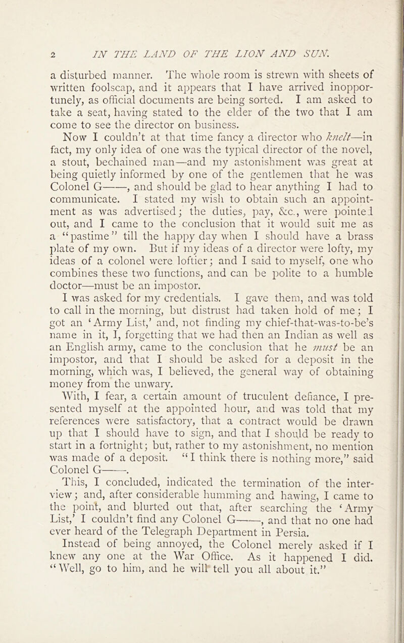 a disturbed manner. The whole room is strewn with sheets of written foolscap, and it appears that I have arrived inoppor- tunely, as official documents are being sorted. I am asked to take a seat, having stated to the elder of the two that I am come to see the director on business. Now I couldn’t at that time fancy a director who Iznelt—in fact, my only idea of one was the typical director of the novel, a stout, bechained man—and my astonishment was great at being quietly informed by one of the gentlemen that he was Colonel G , and should be glad to hear anything I had to communicate. I stated my wish to obtain such an appoint- ment as was advertised; the duties^ pay, &c., were pointed out, and I came to the conclusion that it would suit me as a “pastime” till the happy day when I should have a brass plate of my own. But if my ideas of a director were lofty, my ideas of a colonel were loftier; and I said to myself, one who combines these two functions, and can be polite to a humble doctor—must be an impostor. I was asked for my credentials. I gave them, and was told to call in the morning, but distrust had taken hold of me; I got an ‘Army List,’ and, not finding my chief-that-was-to-be’s name in it, I, forgetting that we had then an Indian as well as an English army, came to the conclusion that he vmst be an impostor, and that I should be asked for a deposit in the morning, which was, I believed, the general way of obtaining money from the unwary. With, I fear, a certain amount of truculent defiance, I pre- sented myself at the appointed hour, and was told that my references were satisfactory, that a contract would be drawn up that I should have to sign, and that I should be ready to start in a fortnight; but, rather to my astonishment, no mention was made of a deposit. “ I think there is nothing more,” said Colonel G . This, I concluded, indicated the termination of the inter- view ; and, after considerable humming and hawing, I came to the point, and blurted out that, after searching the ‘Army List,’ I couldn’t find any Colonel G——, and that no one had ever heard of the Telegraph Department in Persia. Instead of being annoyed, the Colonel merely asked if I knew any one at the War Office. As it happened I did. “Well, go to him, and he will tell you all about it.”