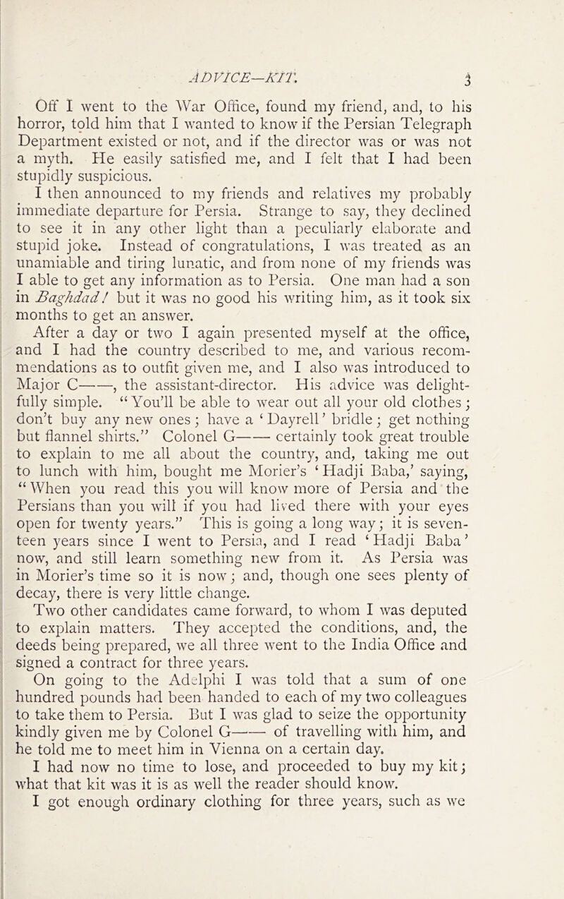 ADVICE—KIT, % Off 1 went to the War Office, found my friend, and, to his horror, told him that I wanted to know if the Persian Telegraph Department existed or not, and if the director was or was not a myth. He easily satisfied me, and I felt that I had been stupidly suspicious. I then announced to my friends and relatives my probably immediate departure for Persia. Strange to say, they declined to see it in any other light than a peculiarly elaborate and stupid joke. Instead of congratulations, I was treated as an unamiable and tiring lunatic, and from none of my friends was I able to get any information as to Persia. One man had a son in Baghdad I but it was no good his writing him, as it took six months to get an answer. After a day or two I again presented myself at the office, and I had the country described to me, and various recom- mendations as to outfit given me, and I also was introduced to Major C , the assistant-director. His advice was delight- fully simple. “You’ll be able to wear out all your old clothes; don’t buy any new ones ; have a ‘ Dayrell ’ bridle ; get nothing but flannel shirts.” Colonel G certainly took great trouble to explain to me all about the country, and, taking me out to lunch with him, bought me Morier’s ‘Hadji Baba,’ saying, “When you read this you will know more of Persia and the Persians than you will if you had lived there with your eyes open for twenty years.” This is going a long way; it is seven- teen years since I went to Persia, and I read ‘Hadji Baba’ now, and still learn something new from it. As Persia was in Morier’s time so it is now; and, though one sees plenty of decay, there is very little change. Two other candidates came forward, to whom I was deputed to explain matters. They accepted the conditions, and, the deeds being prepared, we all three went to the India Office and signed a contract for three years. On going to the Adelphi I was told that a sum of one hundred pounds had been handed to each of my two colleagues to take them to Persia. But I was glad to seize the opportunity kindly given me by Colonel G of travelling with him, and he told me to meet him in Vienna on a certain day. I had now no time to lose, and proceeded to buy my kit; what that kit was it is as well the reader should know. I got enough ordinary clothing for three years, such as we