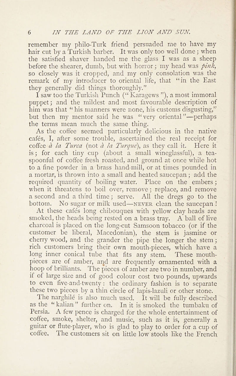 remember my philo-Tiirk friend persuaded me to have my hair cut by a Turkish barber. It was only too well done; when the satisfied shaver handed me the glass I was as a sheep before the shearer, dumb, but with horror; my head was pink, so closely was it cropped, and my only consolation was the remark of my introducer to oriental life, that “in the East they generally did things thoroughly.” I saw too the Turkish Punch (“ Karagews ”), a most immoral puppet; and the mildest and most favourable description of him was that “ his manners were none, his customs disgusting,” but then my mentor said he was “ very oriental ”—perhaps the terms mean much the same thing. As the coffee seemed particularly delicious in the native cafes, I, after some trouble, ascertained the real receipt for coffee a la Turca (not a la Turque), as they call it. Here it is; for each tiny cup (about a small wineglassful), a tea- spoonful of coffee fresh roasted, and ground at once while hot to a fine powder in a brass hand-mill, or at times pounded in a mortar, is thrown into a small and heated saucepan; add the required quantity of boiling water. Place on the embers; when it threatens to boil over, remove; replace, and remove a second and a third time; serve. All the dregs go to the bottom. No sugar or milk used—never clean the saucepan ! At these cafes long chibouques with yellow clay heads are smoked, the heads being rested on a brass tray. A ball of live charcoal is placed on the long-cut Samsoon tobacco (or if the customer be liberal, Macedonian), the stem is jasmine or cherry wood, and the grander the pipe the longer the stem; rich customers bring their own mouth-pieces, which have a long inner conical tube that fits any stem. These mouth- pieces are of amber, and are frequently ornamented with a hoop of brilliants. The pieces of amber are two in number, and if of large size and of good colour cost two pounds, upwards to even hve-and-twenty : the ordinary fashion is to separate these two pieces by a thin circle of lapis-lazuli or other stone. 1 he narghile is also much used. It will be fully described as the “ kalian ” further on. In it is smoked the tumbaku of Persia. A few pence is charged for the whole entertainment of coffee, smoke, shelter, and music, such as it is, generally a guitar or flute-player, who is glad to play to order for a cup of coffee. The customers sit on little low stools like the French