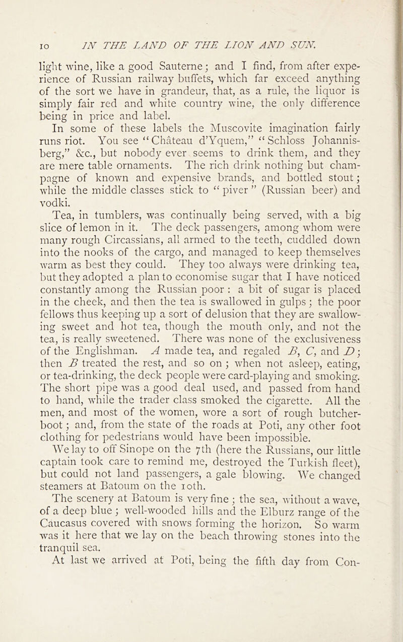 light wine, like a good Sauterne; and I find, from after expe- rience of Russian railway buffets, which far exceed anything of the sort we have in grandeur, that, as a rule, the liquor is simply fair red and white country wine, the only difference being in price and label. In some of these labels the Muscovite imagination fairly runs riot. You see “ Chateau d’Yquem,” Schloss Johannis- berg,’’ &c., but nobody ever seems to drink them, and they are mere table ornaments. The rich drink nothing but cham- pagne of known and expensive brands, and bottled stout; while the middle classes stick to piver ” (Russian beer) and vodki. Tea, in tumblers, was continually being served, with a big slice of lemon in it. The deck passengers, among whom were many rough Circassians, all armed to the teeth, cuddled down into the nooks of the cargo, and managed to keep themselves warm as best they could. They too always were drinking tea, but they adopted a plan to economise sugar that I have noticed constantly among the Russian poor : a bit of sugar is placed in the cheek, and then the tea is swallowed in gulps; the poor fellows thus keeping up a sort of delusion that they are swallow- ing sweet and hot tea, though the mouth only, and not the tea, is really sweetened. There was none of the exclusiveness of the Englishman. A made tea, and regaled C, and D; then B treated the rest, and so on ; when not asleep, eating, or tea-drinking, the deck people were card-playing and smoking. The short pipe was a good deal used, and passed from hand to hand, while the trader class smoked the cigarette. All the men, and most of the -women, wore a sort of rough butcher- boot ; and, from the state of the roads at Poti, any other foot clothing for pedestrians would have been impossible. We lay to off Sinope on the 7th (here the Russians, our little captain took care to remind me, destroyed the Turkish fleet), but could not land passengers, a gale blowing. We changed steamers at Batoum on the loth. The scenery at Batoum is very fine ; the sea, without a wave, of a deep blue ; well-wooded hills and the Elburz range of the Caucasus covered with snows forming the horizon. So warm was it here that we lay on the beach throwing stones into the tranquil sea. At last we arrived at Poti, being the fifth day from Con-