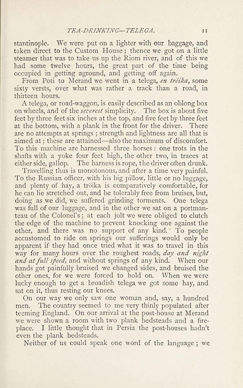 stantinople. We v/ere put on a lighter with our baggage, and taken direct to the Custom House; thence we got on a little steamer that was to take us up the Riom river, and of this we had some twelve hours, the great part of the time being occupied in getting aground, and getting olf again. From Poti to Merand we went in a telega, en troika^ some sixty versts, over what was rather a track than a road, in thirteen hours. A telega, or road-waggon, is easily described as an oblong box on wheels, and of the severest simplicity. The box is about five feet by three feet six inches at the top, and five feet by three feet at the bottom, with a plank in the front for the driver. There are no attempts at springs ; strength and lightness are all that is aimed at; these are attained—also the maximum of discomfort. To this machine are harnessed three horses : one trots in the shafts with a yoke four feet high, the other two, in traces at either side, gallop. The harness is rope, the driver often drunk. Travelling thus is monotonous, and after a time very painful. To the Russian officer, with his big pillow, little or no luggage, and plenty of hay, a troika is comparatively comfortable, for he can lie stretched out, and be tolerably free from bruises, but, doing as we did, we suffered grinding torments. One telega was full of our luggage, and in the other we sat on a portman- teau of the Colonel’s; at each jolt we were obliged to clutch the edge of the machine to prevent knocking one against the other, and there was no support of any kind. To people accustomed to ride on springs our sufferings would only be apparent if they had once tried what it was to travel in this way for many hours over the roughest roads, day and night and at full speed, and without springs of any kind. When our hands got painfully bruised we changed sides, and bruised the other ones, for we were forced to hold on. When we were lucky enough to get a broadish telega we got some hay, and sat on it, thus resting our knees. On our way we only saw one woman and, say, a hundred men. The country seemed to me very thinly populated after teeming England. On our arrival at the post-house at Merand we were shown a room with two plank bedsteads and a fire- place. I little thought that in Persia the post-houses hadn’t even the plank bedsteads. Neither of us, could speak one word of the language ; we