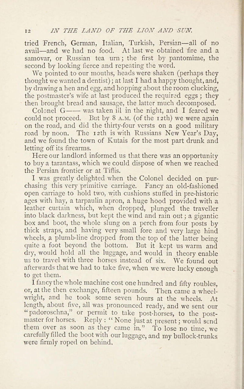 tried French, German, Italian, Turkish, Persian—all of no avail—and we had no food. At last we obtained fire and a samovar, or Russian tea urn; the first by pantomime, the second by looking fierce and repeating the word. We pointed to our mouths, heads were shaken (perhaps they thought we wanted a dentist); at last I had a happy thought, and, by drawing a hen and egg, and hopping about the room clucking, the postmaster’s wife at last produced the required eggs ; they then brought bread and sausage, the latter much decomposed. Colonel G was taken ill in the night, and I feared we could not proceed. But by 8 a.m. (of the 12th) we were again on the road, and did the thirty-four versts on a good military road by noon. The 12th is with Russians New Year’s Day, and we found the town of Kutais for the most part drunk and letting off its firearms. Here our landlord informed us that there was an opportunity to buy a tarantass, which we could dispose of when we reached the Persian frontier or at Tiflis. I was greatly delighted when the Colonel decided on pur- chasing this very primitive carriage. Fancy an old-fashioned open carriage to hold two, with cushions stuffed in pre-historic ages with hay, a tarpaulin apron, a huge hood provided with a leather curtain which, when dropped, plunged the traveller into black darkness, but kept the wind and rain out; a gigantic box and boot, the whole slung on a perch from four posts by thick straps, and having very small fore and very large hind wheels, a plumb-line dropped from the top of the latter being quite a foot beyond the bottom. But it kept us warm and dry, would hold all the luggage, and would in theory enable us to travel with three horses instead of six. We found out afterwards that we had to take five, when we were lucky enough to get them. I fancy the whole machine cost one hundred and fifty roubles, or, at the then exchange, fifteen pounds. Then came a wheel- wright, and he took some seven hours at the wheels. At length, about five, all was pronounced ready, and we sent our “padoroschna,” or permit to take post-horses, to the post- master for horses. Reply : “ None just at present; would send them over as soon as they came in.” To lose no time, we carefully filled the boot with our luggage, and my bullock-trunks were firmly roped on behind.