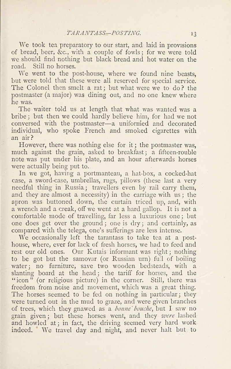 TARANTASS—POSTING. We took tea preparatory to our start, and laid in provisions of bread, beer, &c,, with a couple of fowls; for we were told we should find nothing but black bread and hot water on the road. Still no horses. We went to the post-house, where we found nine beasts, but were told that these were all reserved for special service. The Colonel then smelt a rat; but what were we to do? the postmaster (a major) was dining out, and no one knew where he was. The waiter told us at length that what was wanted was a bribe; but then we could hardly believe him, for had we not conversed with the postmaster—a uniformed and decorated individual, who spoke French and smoked cigarettes with an air? However, there was nothing else for it; the postmaster was, much against the grain, asked to breakfast; a fifteen-rouble note was put under his plate, and an hour afterwards horses were actually being put to. In we got, having a portmanteau, a hat-box, a cocked-hat case, a sword-case, umbrellas, rugs, pillows (these last a very needful thing in Russia; travellers even by rail carry them, and they are almost a necessity) in the carriage with us; the apron was buttoned down, the curtain triced up, and, with a wrench and a creak, off we went at a hard gallop. It is not a comfortable mode of travelling, far less a luxurious one; but one does get over the ground; one is dry; and certainly, as compared with the telega, one’s sufferings are less intense. We occasionally left the tarantass to take tea at a post- house, where, ever for lack of fresh horses, we had to feed and rest our old ones. Our Kutais informant was right; nothing to be got but the samovar (or Russian urn) fu'.l of boiling water; no furniture, save two wooden bedsteads, with a slanting board at the head; the tariff for horses, and the “ icon ” (or religious picture) in the corner. Still, there v/as freedom from noise and movement, which was a great thing. The horses seemed to be fed on nothing in particular; they Vv^ere turned out in the mud to graze, and were given branches of trees, which they gnawed as a bonne'hoiiche^ but I saw no grain given; but these horses went, and they were lashed and howled at; in fact, the driving seemed very hard work indeed. We travel day and night, and never halt but to