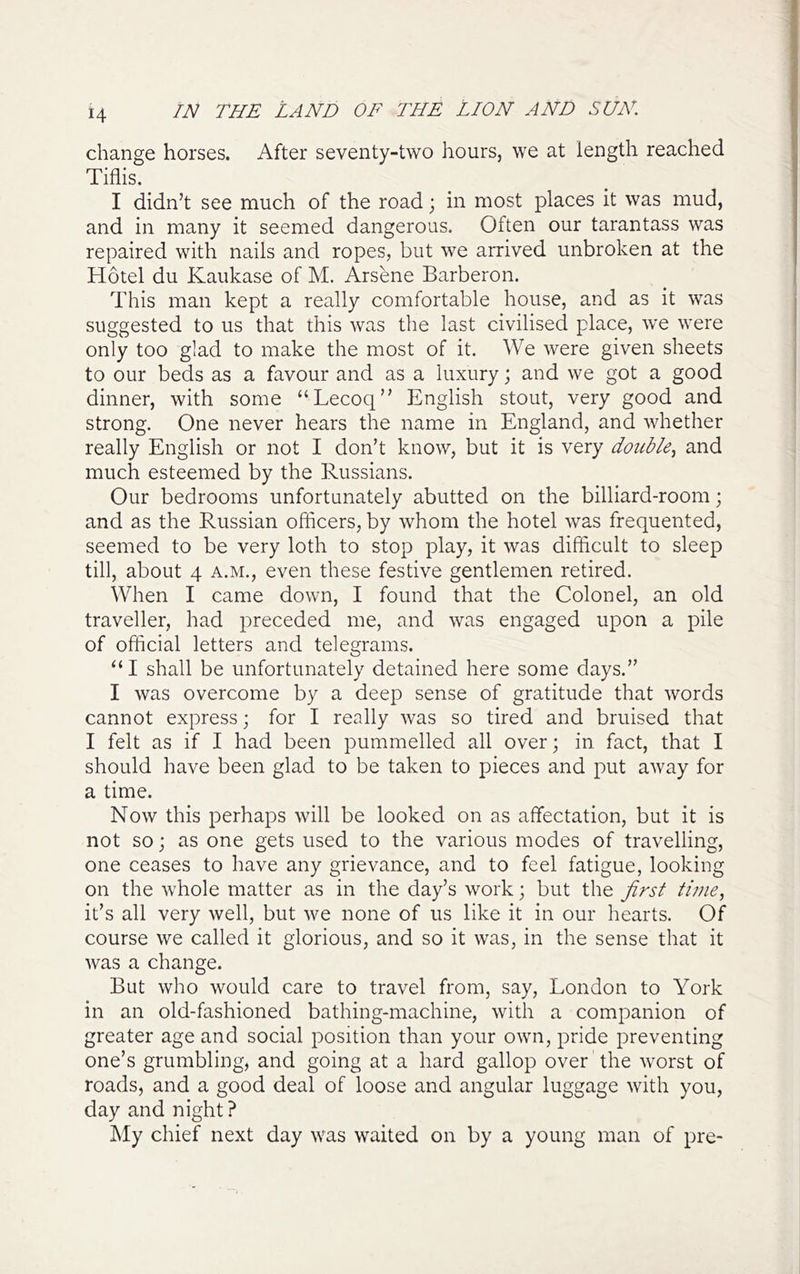 change horses. After seventy-two hours, we at length reached Tiflis. I didn’t see much of the road; in most places it was mud, and in many it seemed dangerous. Often our tarantass was repaired with nails and ropes, but we arrived unbroken at the Hotel du Kaukase of M. Arsene Barberon. This man kept a really comfortable house, and as it was suggested to us that this was the last civilised place, we were only too glad to make the most of it. We were given sheets to our beds as a favour and as a luxury; and we got a good dinner, with some “Lecoq” English stout, very good and strong. One never hears the name in England, and whether really English or not I don’t know, but it is very double., and much esteemed by the Russians. Our bedrooms unfortunately abutted on the billiard-room; and as the Russian officers, by whom the hotel was frequented, seemed to be very loth to stop play, it was difficult to sleep till, about 4 a.m., even these festive gentlemen retired. When I came down, I found that the Colonel, an old traveller, had preceded me, and was engaged upon a pile of official letters and telegrams. “I shall be unfortunately detained here some days.” I was overcome by a deep sense of gratitude that words cannot express; for I really was so tired and bruised that I felt as if I had been pummelled all over; in fact, that I should have been glad to be taken to pieces and put away for a time. Now this perhaps will be looked on as affectation, but it is not so; as one gets used to the various modes of travelling, one ceases to have any grievance, and to feel fatigue, looking on the whole matter as in the day’s work; but the first time, it’s all very well, but we none of us like it in our hearts. Of course we called it glorious, and so it was, in the sense that it was a change. But who would care to travel from, say, London to York in an old-fashioned bathing-machine, with a companion of greater age and social position than your own, pride preventing one’s grumbling, and going at a hard gallop over the worst of roads, and a good deal of loose and angular luggage with you, day and night ? My chief next day was waited on by a young man of pre-