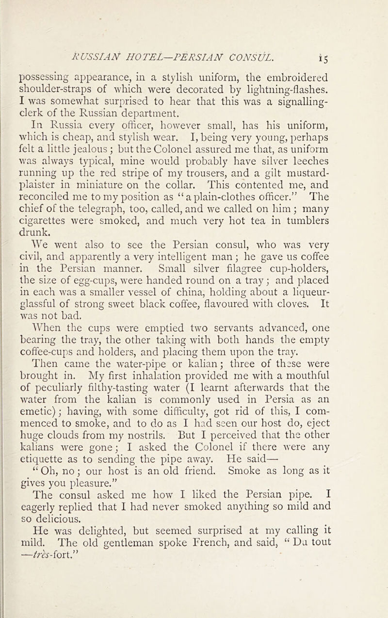 KUSSIAN HOTEL—PERSIAN CONSUL. possessing appearance, in a stylish uniform, the embroidered shoulder-straps of which were decorated by lightning-flashes. I was somewhat surprised to hear that this was a signalling- clerk of the Russian department. In Russia every officer, however small, has his uniform, which is cheap, and stylish wear. I, being very young, perhaps felt a little jealous ; but the Colonel assured me that, as uniform was always typical, mine would probably have silver leeches running up the red stripe of my trousers, and a gilt mustard- plaister in miniature on the collar. This contented me, and reconciled me to my position as “ a plain-clothes officer.” The chief of the telegraph, too, called, and we called on him ; many cigarettes were smoked, and much very hot tea in tumblers drunk. We went also to see the Persian consul, who was very ; civil, and apparently a very intelligent man; he gave us coffee in the Persian manner. Small silver filagree cup-holders, the size of egg-cups, were handed round on a tray ; and placed in each was a smaller vessel of china, holding about a liqueur- glassful of strong sweet black coffee, flavoured with cloves. It j was not bad. ^ When the cups were emptied two servants advanced, one I bearing the tray, the other taking with both hands the empty coffee-cups and holders, and placing them upon the tray, i Then came the water-pipe or kalian; three of these were ' brought in. My first inhalation provided me with a mouthful of peculiarly filthy-tasting water (I learnt afterwards that the water from the kalian is commonly used in Persia as an emetic); having, with some difficulty, got rid of this, I com- menced to smoke, and to do as I had seen our host do, eject ; huge clouds from my nostrils. But I perceived that the other j kalians were gone j I asked the Colonel if there were any I etiquette as to sending the pipe away. He said— I ‘‘ Oh, no ] our host is an old friend. Smoke as long as it i gives you pleasure.” I The consul asked me how I liked the Persian pipe. I eagerly replied that I had never smoked anything so mild and so delicious. He was delighted, but seemed surprised at my calling it mild. The old gentleman spoke French, and said, “ Da tout —^'m-fort.”