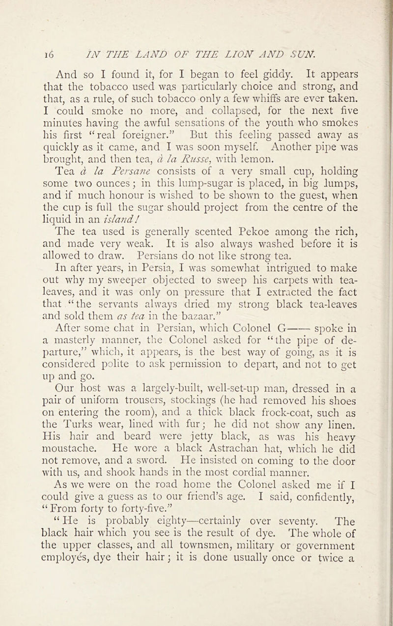 And so I found it, for I began to feel giddy. It appears that the tobacco used was particularly choice and strong, and that, as a rule, of such tobacco only a few whiffs are ever taken. I could smoke no more, and collapsed, for the next five minutes having the awful sensations of the youth who smokes his first “real foreigner.” But this feeling passed away as quickly as it came, and I was soon myself. Another pipe was brought, and then tea, d la Husse, with lemon. Tea d la Persane consists of a very small cup, holding some two ounces; in this lump-sugar is placed, in big lumps, and if much honour is wished to be shown to the guest, when the cup is full the sugar should project from the centre of the liquid in an islaitd! The tea used is generally scented Pekoe among the rich, and made very weak. It is also always washed before it is allowed to draw. Persians do not like strong tea. In after years, in Persia, I was somewhat intrigued to make out why my sweeper objected to sweep his carpets with tea- leaves, and it was only on pressure that I extracted the fact that “the servants always dried my strong black tea-leaves and sold them as tea in the bazaar.” After some chat in Persian, which Colonel G spoke in a masterly manner, the Colonel asked for “ the pipe of de- parture,” which, it appears, is the best way of going, as it is considered polite to ask permission to depart, and not to get up and go. Our host was a largely-built, well-set-up man, dressed in a pair of uniform trousers, stockings (he had removed his shoes on entering the room), and a thick black frock-coat, such as the Turks wear, lined with fur; he did not show any linen. His hair and beard were jetty black, as was his heavy moustache. He wore a black Astrachan hat, which he did not remove, and a sword. He insisted on coming to the door with us, and shook hands in the most cordial manner. As we were on the road home the Colonel asked me if I could give a guess as to our friend’s age. I said, confidently, “ From forty to forty-five.” “ He is probably eighty—certainly over seventy. The black hair which you see is the result of dye. The whole of the upper classes, and all townsmen, military or government employes, dye their hair; it is done usually once or twice a