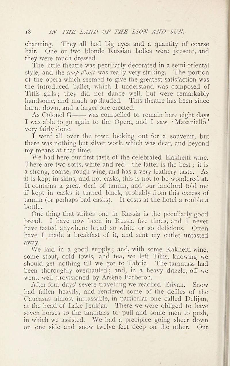 charming. They all had big eyes and a quantity of coarse hair. One or two blonde Russian ladies were joresent, and they were much dressed. The little theatre was peculiarly decorated in a semi-oriental style, and the coup d^oeil was really very striking. The portion of the opera which seemed to give the greatest satisfaction was the introduced ballet, which I understand was composed of Tiflis girls; they did not dance well, but were remarkably handsome, and much applauded. This theatre has been since burnt down, and a larger one erected. As Colonel G was compelled to remain here eight days I was able to go again to the Opera, and I saw ‘ Masaniello ’ very fairly done. I went all over the town looking out for a souvenir, but there was nothing but silver work, which was dear, and beyond my means at that time. We had here our first taste of the celebrated Kakheiti wine. There are two sorts, white and red—the latter is the best; it is a strong, coarse, rough wine, and has a very leathery taste. As it is kept in skins, and not casks, this is not to be wondered at. It contains a great deal of tannin, and our landlord told me if kept in casks it turned black, probably from this excess of tannin (or perhaps bad casks). It costs at the hotel a rouble a bottle. One thing that strikes one in Russia is the peculiarly good bread. I have now been in Russia five times, and I never have tasted anywhere bread so white or so delicious. Often have I made a breakfast of it, and sent my cutlet untasted away. We laid in a good supply; and, with some Kakheiti wine, some stout, cold fowls, and tea, we left Tiflis, knowing we should get notliing till we got to Tabriz. The tarantass had been thoroughly overhauled; and, in a heavy drizzle, off we went, well provisioned by Arsene Barberon. After four days’ severe travelling we reached Erivan. Snow Irad fallen heavily, and rendered some of the defiles of the Caucasus almost impassable, in particular one called Delijan, at the head of Lake Jeukjar. There we were obliged to have seven horses to the tarantass to pull and some men to push, in which we assisted. We had a precipice going sheer down on one side and snow twelve feet deep on the other. Our