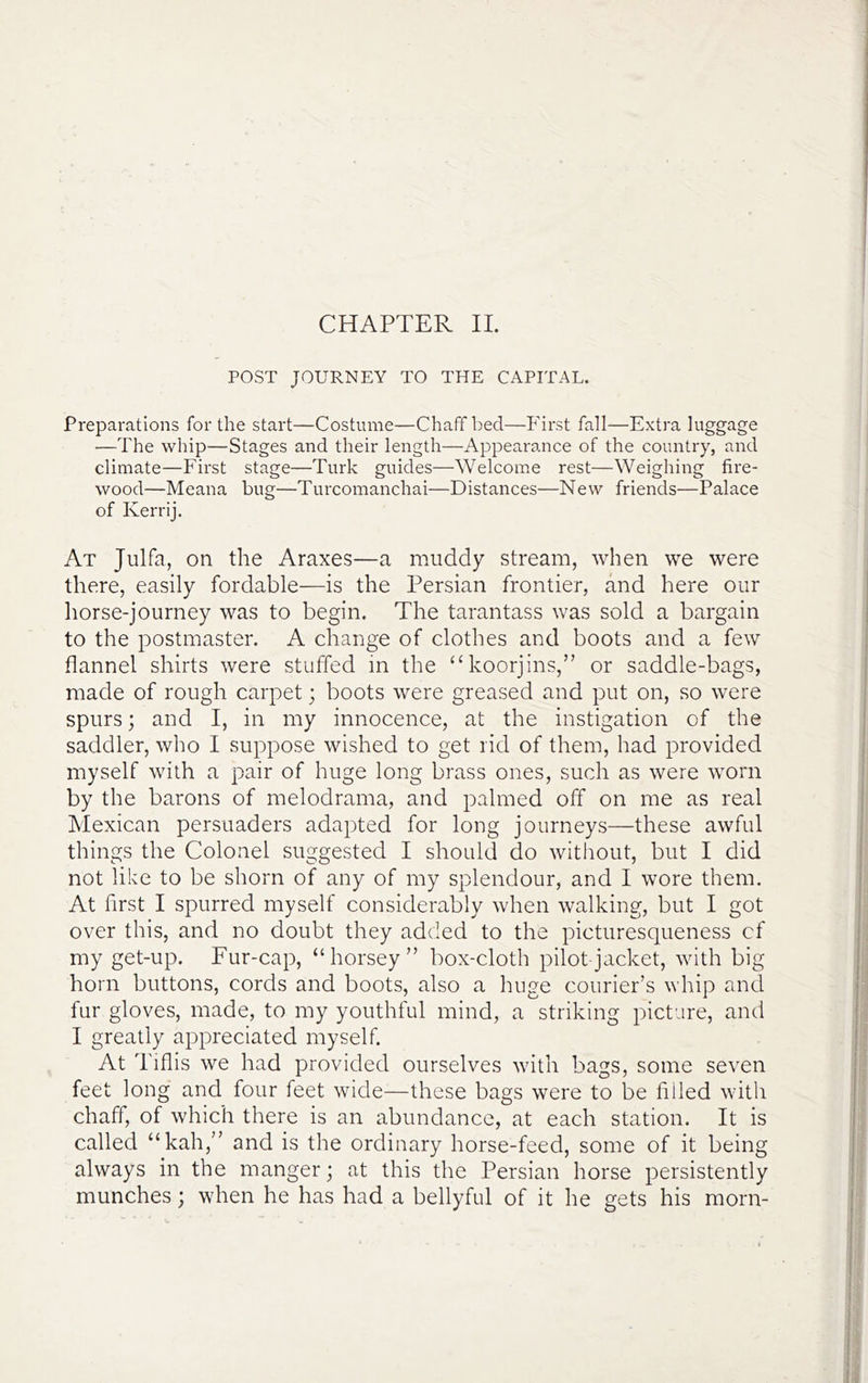 POST JOURNEY TO THE CAPITAL. Preparations for the start—Costume—Chaff bed—Phrst fall—Extra luggage —The whip—Stages and their length—Appearance of the country, and climate—First stage—Turk guides—Welcome rest—Weighing fire- wood—Meana bug—Turcomanchai—Distances—New friends—Palace of Kerrij. At Julfa, on the Araxes—a muddy stream, when we were there, easily fordable—is the Persian frontier, and here our horse-journey was to begin. The tarantass was sold a bargain to the postmaster. A change of clothes and boots and a few flannel shirts were stuffed in the ‘‘koorjins,” or saddle-bags, made of rough carpet; boots were greased and put on, so were spurs; and I, in my innocence, at the instigation of the saddler, who I suppose wished to get rid of them, had provided myself with a pair of huge long brass ones, such as were worn by the barons of melodrama, and palmed off on me as real Mexican persuaders adapted for long journeys—these awful things the Colonel suggested I should do without, but I did not like to be shorn of any of my splendour, and I wore them. At first I spurred myself considerably when walking, but I got over this, and no doubt they added to the picturesqueness cf my get-up. Fur-cap, “horsey” box-cloth pilot-jacket, with big horn buttons, cords and boots, also a huge courier’s whip and fur gloves, made, to my youthful mind, a striking picture, and I greatly appreciated myself. At Tiflis we had provided ourselves with bags, some seven feet long and four feet wide—these bags were to be filled with chaff, of which there is an abundance, at each station. It is called “kah,” and is the ordinary horse-feed, some of it being always in the manger; at this the Persian horse persistently munches; when he has had a bellyful of it he gets his morn-